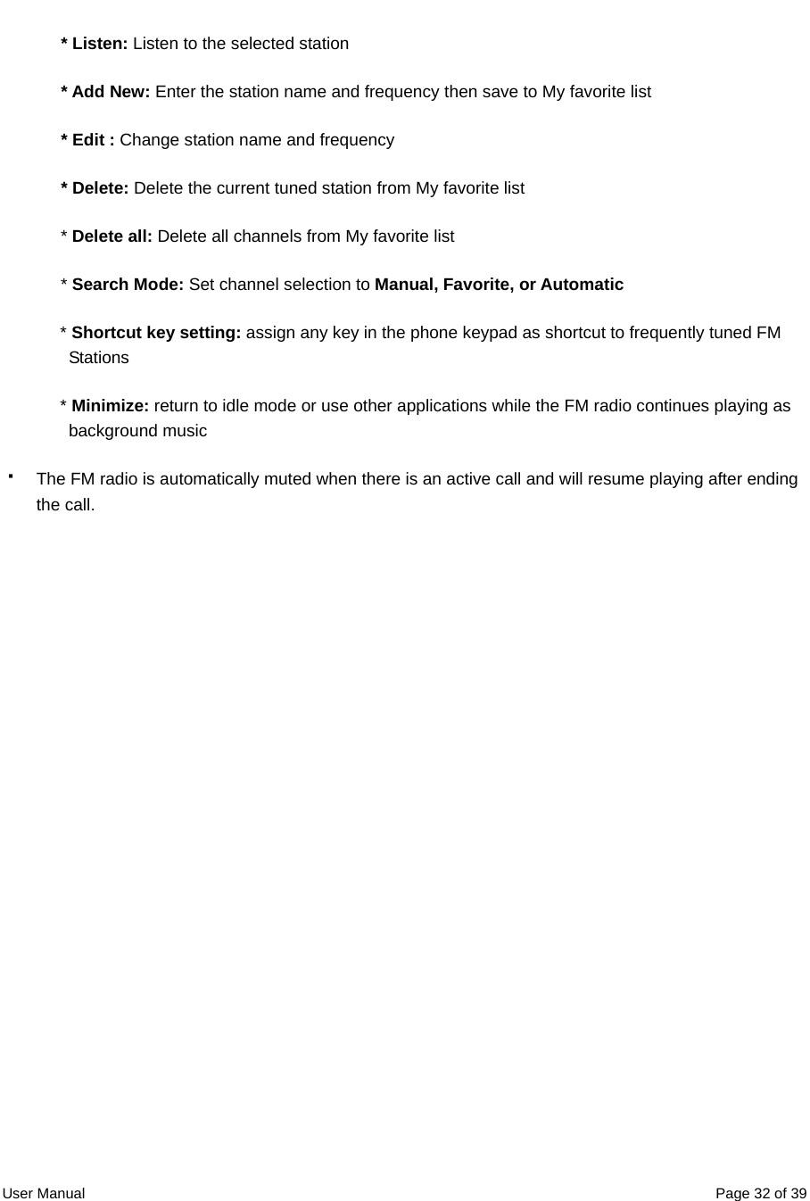  User Manual  Page 32 of 39* Listen: Listen to the selected station * Add New: Enter the station name and frequency then save to My favorite list * Edit : Change station name and frequency * Delete: Delete the current tuned station from My favorite list * Delete all: Delete all channels from My favorite list * Search Mode: Set channel selection to Manual, Favorite, or Automatic * Shortcut key setting: assign any key in the phone keypad as shortcut to frequently tuned FM Stations * Minimize: return to idle mode or use other applications while the FM radio continues playing as background music   The FM radio is automatically muted when there is an active call and will resume playing after ending the call.  