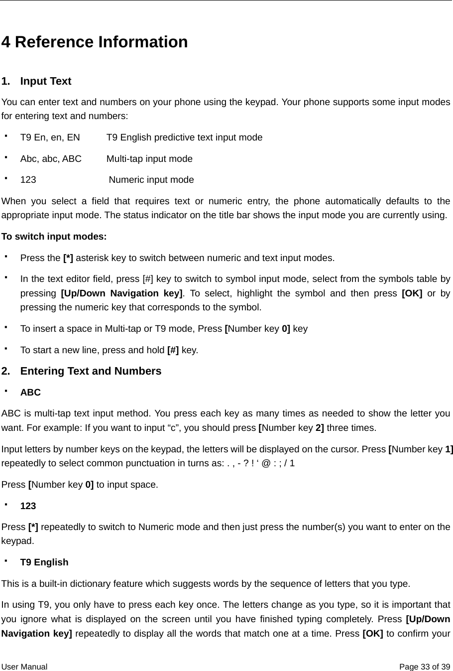  User Manual  Page 33 of 394 Reference Information   1. Input Text  You can enter text and numbers on your phone using the keypad. Your phone supports some input modes for entering text and numbers:   T9 En, en, EN         T9 English predictive text input mode      Abc, abc, ABC    Multi-tap input mode   123             Numeric input mode When you select a field that requires text or numeric entry, the phone automatically defaults to the appropriate input mode. The status indicator on the title bar shows the input mode you are currently using. To switch input modes:  Press the [*] asterisk key to switch between numeric and text input modes.   In the text editor field, press [#] key to switch to symbol input mode, select from the symbols table by pressing  [Up/Down Navigation key]. To select, highlight the symbol and then press [OK] or by pressing the numeric key that corresponds to the symbol.   To insert a space in Multi-tap or T9 mode, Press [Number key 0] key   To start a new line, press and hold [#] key. 2.  Entering Text and Numbers     ABC ABC is multi-tap text input method. You press each key as many times as needed to show the letter you want. For example: If you want to input “c”, you should press [Number key 2] three times. Input letters by number keys on the keypad, the letters will be displayed on the cursor. Press [Number key 1] repeatedly to select common punctuation in turns as: . , - ? ! ‘ @ : ; / 1 Press [Number key 0] to input space.  123 Press [*] repeatedly to switch to Numeric mode and then just press the number(s) you want to enter on the keypad.  T9 English This is a built-in dictionary feature which suggests words by the sequence of letters that you type.     In using T9, you only have to press each key once. The letters change as you type, so it is important that you ignore what is displayed on the screen until you have finished typing completely. Press [Up/Down Navigation key] repeatedly to display all the words that match one at a time. Press [OK] to confirm your 