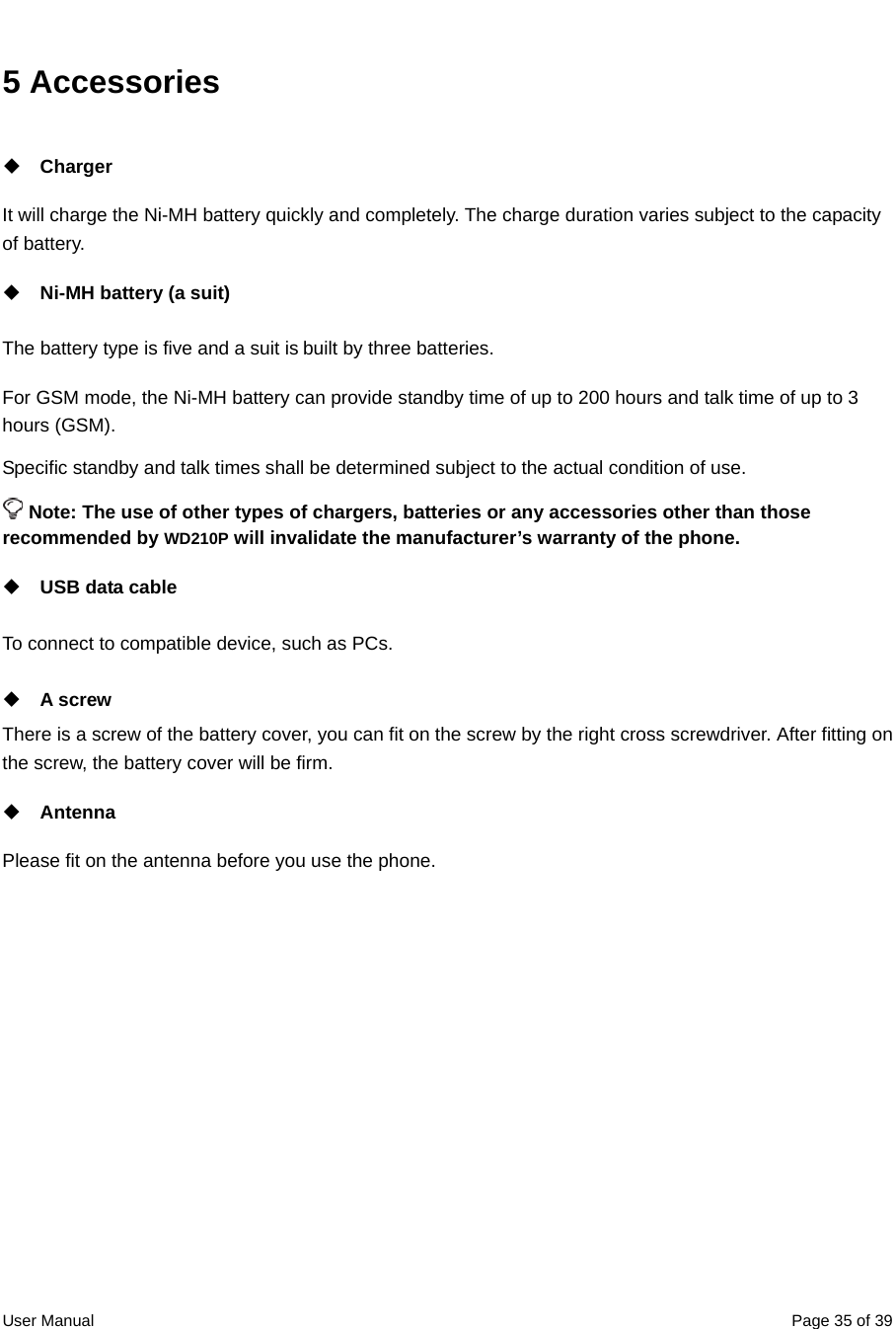  User Manual  Page 35 of 395 Accessories  Charger It will charge the Ni-MH battery quickly and completely. The charge duration varies subject to the capacity of battery.    Ni-MH battery (a suit) The battery type is five and a suit is built by three batteries. For GSM mode, the Ni-MH battery can provide standby time of up to 200 hours and talk time of up to 3 hours (GSM). Specific standby and talk times shall be determined subject to the actual condition of use.  Note: The use of other types of chargers, batteries or any accessories other than those recommended by WD210P will invalidate the manufacturer’s warranty of the phone.  USB data cable To connect to compatible device, such as PCs.  A screw There is a screw of the battery cover, you can fit on the screw by the right cross screwdriver. After fitting on the screw, the battery cover will be firm.  Antenna Please fit on the antenna before you use the phone.   