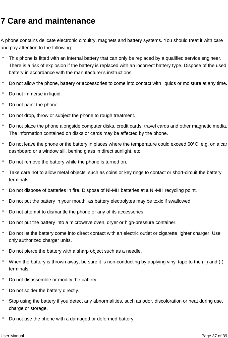  User Manual  Page 37 of 397 Care and maintenance A phone contains delicate electronic circuitry, magnets and battery systems. You should treat it with care and pay attention to the following:   This phone is fitted with an internal battery that can only be replaced by a qualified service engineer. There is a risk of explosion if the battery is replaced with an incorrect battery type. Dispose of the used battery in accordance with the manufacturer&apos;s instructions.   Do not allow the phone, battery or accessories to come into contact with liquids or moisture at any time.   Do not immerse in liquid.   Do not paint the phone.   Do not drop, throw or subject the phone to rough treatment.   Do not place the phone alongside computer disks, credit cards, travel cards and other magnetic media. The information contained on disks or cards may be affected by the phone.   Do not leave the phone or the battery in places where the temperature could exceed 60°C, e.g. on a car dashboard or a window sill, behind glass in direct sunlight, etc.   Do not remove the battery while the phone is turned on.   Take care not to allow metal objects, such as coins or key rings to contact or short-circuit the battery terminals.   Do not dispose of batteries in fire. Dispose of Ni-MH batteries at a Ni-MH recycling point.     Do not put the battery in your mouth, as battery electrolytes may be toxic if swallowed.   Do not attempt to dismantle the phone or any of its accessories.   Do not put the battery into a microwave oven, dryer or high-pressure container.   Do not let the battery come into direct contact with an electric outlet or cigarette lighter charger. Use only authorized charger units.   Do not pierce the battery with a sharp object such as a needle.   When the battery is thrown away, be sure it is non-conducting by applying vinyl tape to the (+) and (-) terminals.   Do not disassemble or modify the battery.   Do not solder the battery directly.   Stop using the battery if you detect any abnormalities, such as odor, discoloration or heat during use, charge or storage.   Do not use the phone with a damaged or deformed battery. 