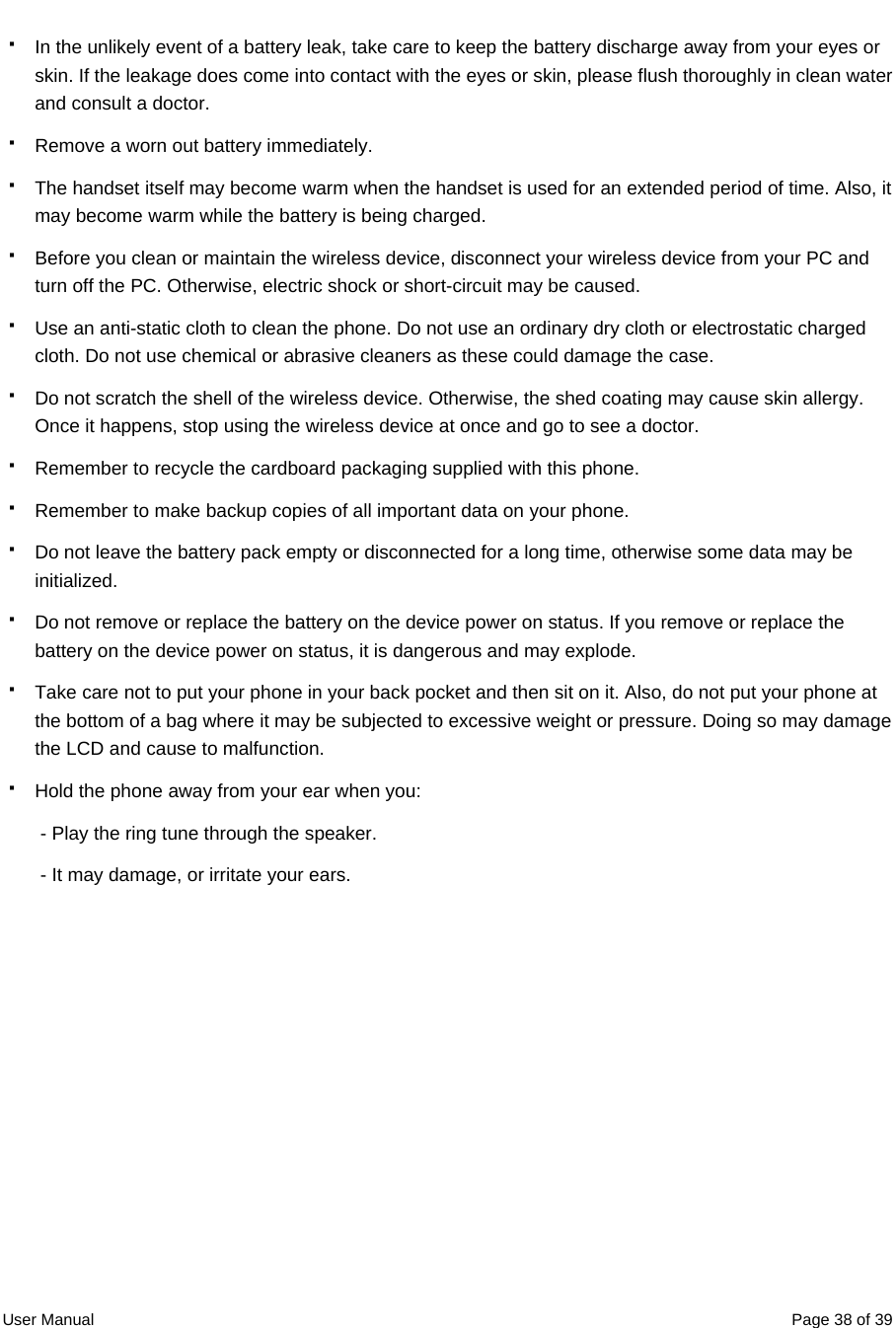  User Manual  Page 38 of 39  In the unlikely event of a battery leak, take care to keep the battery discharge away from your eyes or skin. If the leakage does come into contact with the eyes or skin, please flush thoroughly in clean water and consult a doctor.   Remove a worn out battery immediately.   The handset itself may become warm when the handset is used for an extended period of time. Also, it may become warm while the battery is being charged.   Before you clean or maintain the wireless device, disconnect your wireless device from your PC and turn off the PC. Otherwise, electric shock or short-circuit may be caused.   Use an anti-static cloth to clean the phone. Do not use an ordinary dry cloth or electrostatic charged cloth. Do not use chemical or abrasive cleaners as these could damage the case.   Do not scratch the shell of the wireless device. Otherwise, the shed coating may cause skin allergy. Once it happens, stop using the wireless device at once and go to see a doctor.   Remember to recycle the cardboard packaging supplied with this phone.   Remember to make backup copies of all important data on your phone.   Do not leave the battery pack empty or disconnected for a long time, otherwise some data may be initialized.   Do not remove or replace the battery on the device power on status. If you remove or replace the battery on the device power on status, it is dangerous and may explode.   Take care not to put your phone in your back pocket and then sit on it. Also, do not put your phone at the bottom of a bag where it may be subjected to excessive weight or pressure. Doing so may damage the LCD and cause to malfunction.   Hold the phone away from your ear when you: - Play the ring tune through the speaker. - It may damage, or irritate your ears. 