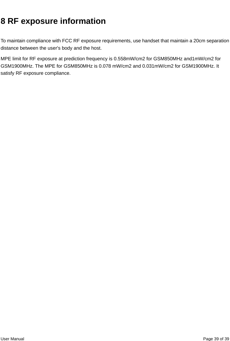  User Manual  Page 39 of 398 RF exposure information To maintain compliance with FCC RF exposure requirements, use handset that maintain a 20cm separation distance between the user&apos;s body and the host.   MPE limit for RF exposure at prediction frequency is 0.558mW/cm2 for GSM850MHz and1mW/cm2 for GSM1900MHz. The MPE for GSM850MHz is 0.078 mW/cm2 and 0.031mW/cm2 for GSM1900MHz. It satisfy RF exposure compliance.    