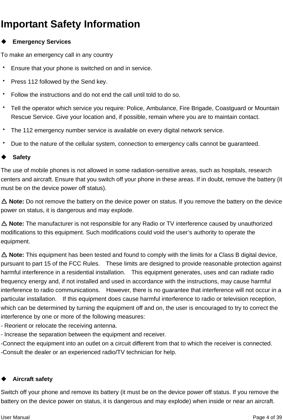  User Manual  Page 4 of 39Important Safety Information    Emergency Services   To make an emergency call in any country   Ensure that your phone is switched on and in service.   Press 112 followed by the Send key.     Follow the instructions and do not end the call until told to do so.   Tell the operator which service you require: Police, Ambulance, Fire Brigade, Coastguard or Mountain Rescue Service. Give your location and, if possible, remain where you are to maintain contact.   The 112 emergency number service is available on every digital network service.   Due to the nature of the cellular system, connection to emergency calls cannot be guaranteed.  Safety The use of mobile phones is not allowed in some radiation-sensitive areas, such as hospitals, research centers and aircraft. Ensure that you switch off your phone in these areas. If in doubt, remove the battery (it must be on the device power off status).  Note: Do not remove the battery on the device power on status. If you remove the battery on the device power on status, it is dangerous and may explode.  Note: The manufacturer is not responsible for any Radio or TV interference caused by unauthorized modifications to this equipment. Such modifications could void the user’s authority to operate the equipment.  Note: This equipment has been tested and found to comply with the limits for a Class B digital device, pursuant to part 15 of the FCC Rules.    These limits are designed to provide reasonable protection against harmful interference in a residential installation.    This equipment generates, uses and can radiate radio frequency energy and, if not installed and used in accordance with the instructions, may cause harmful interference to radio communications.    However, there is no guarantee that interference will not occur in a particular installation.    If this equipment does cause harmful interference to radio or television reception, which can be determined by turning the equipment off and on, the user is encouraged to try to correct the interference by one or more of the following measures: - Reorient or relocate the receiving antenna. - Increase the separation between the equipment and receiver. -Connect the equipment into an outlet on a circuit different from that to which the receiver is connected. -Consult the dealer or an experienced radio/TV technician for help.   Aircraft safety Switch off your phone and remove its battery (it must be on the device power off status. If you remove the battery on the device power on status, it is dangerous and may explode) when inside or near an aircraft. 