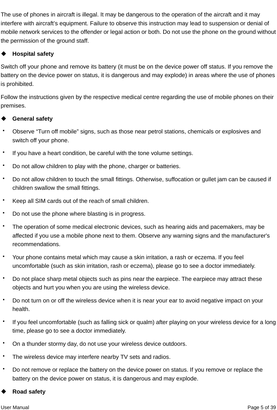  User Manual  Page 5 of 39The use of phones in aircraft is illegal. It may be dangerous to the operation of the aircraft and it may interfere with aircraft’s equipment. Failure to observe this instruction may lead to suspension or denial of mobile network services to the offender or legal action or both. Do not use the phone on the ground without the permission of the ground staff.  Hospital safety Switch off your phone and remove its battery (it must be on the device power off status. If you remove the battery on the device power on status, it is dangerous and may explode) in areas where the use of phones is prohibited. Follow the instructions given by the respective medical centre regarding the use of mobile phones on their premises.  General safety   Observe “Turn off mobile” signs, such as those near petrol stations, chemicals or explosives and switch off your phone.   If you have a heart condition, be careful with the tone volume settings.   Do not allow children to play with the phone, charger or batteries.   Do not allow children to touch the small fittings. Otherwise, suffocation or gullet jam can be caused if children swallow the small fittings.   Keep all SIM cards out of the reach of small children.   Do not use the phone where blasting is in progress.   The operation of some medical electronic devices, such as hearing aids and pacemakers, may be affected if you use a mobile phone next to them. Observe any warning signs and the manufacturer&apos;s recommendations.   Your phone contains metal which may cause a skin irritation, a rash or eczema. If you feel uncomfortable (such as skin irritation, rash or eczema), please go to see a doctor immediately.   Do not place sharp metal objects such as pins near the earpiece. The earpiece may attract these objects and hurt you when you are using the wireless device.   Do not turn on or off the wireless device when it is near your ear to avoid negative impact on your health.   If you feel uncomfortable (such as falling sick or qualm) after playing on your wireless device for a long time, please go to see a doctor immediately.   On a thunder stormy day, do not use your wireless device outdoors.   The wireless device may interfere nearby TV sets and radios.   Do not remove or replace the battery on the device power on status. If you remove or replace the battery on the device power on status, it is dangerous and may explode.  Road safety 