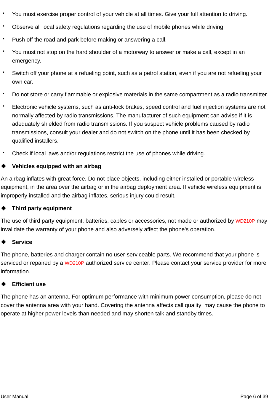  User Manual  Page 6 of 39  You must exercise proper control of your vehicle at all times. Give your full attention to driving.   Observe all local safety regulations regarding the use of mobile phones while driving.   Push off the road and park before making or answering a call.   You must not stop on the hard shoulder of a motorway to answer or make a call, except in an emergency.   Switch off your phone at a refueling point, such as a petrol station, even if you are not refueling your own car.   Do not store or carry flammable or explosive materials in the same compartment as a radio transmitter.   Electronic vehicle systems, such as anti-lock brakes, speed control and fuel injection systems are not normally affected by radio transmissions. The manufacturer of such equipment can advise if it is adequately shielded from radio transmissions. If you suspect vehicle problems caused by radio transmissions, consult your dealer and do not switch on the phone until it has been checked by qualified installers.   Check if local laws and/or regulations restrict the use of phones while driving.  Vehicles equipped with an airbag An airbag inflates with great force. Do not place objects, including either installed or portable wireless equipment, in the area over the airbag or in the airbag deployment area. If vehicle wireless equipment is improperly installed and the airbag inflates, serious injury could result.  Third party equipment The use of third party equipment, batteries, cables or accessories, not made or authorized by WD210P may invalidate the warranty of your phone and also adversely affect the phone&apos;s operation.  Service The phone, batteries and charger contain no user-serviceable parts. We recommend that your phone is serviced or repaired by a WD210P authorized service center. Please contact your service provider for more information.  Efficient use The phone has an antenna. For optimum performance with minimum power consumption, please do not cover the antenna area with your hand. Covering the antenna affects call quality, may cause the phone to operate at higher power levels than needed and may shorten talk and standby times.   