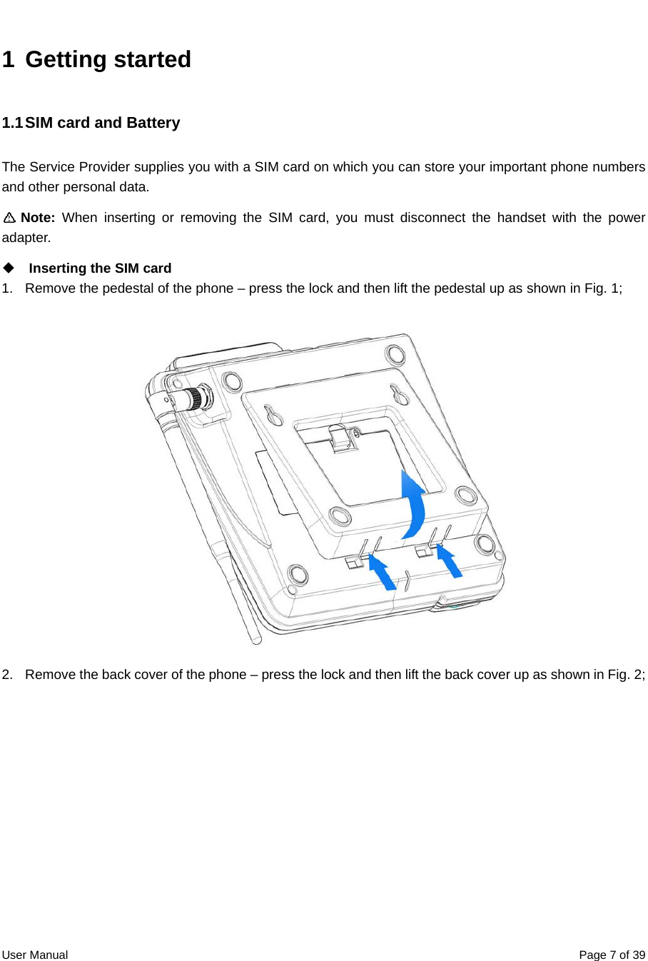  User Manual  Page 7 of 391 Getting started 1.1 SIM card and Battery   The Service Provider supplies you with a SIM card on which you can store your important phone numbers and other personal data.    Note:  When inserting or removing the SIM card, you must disconnect the handset with the power adapter.  Inserting the SIM card 1.  Remove the pedestal of the phone – press the lock and then lift the pedestal up as shown in Fig. 1;  2.  Remove the back cover of the phone – press the lock and then lift the back cover up as shown in Fig. 2; 