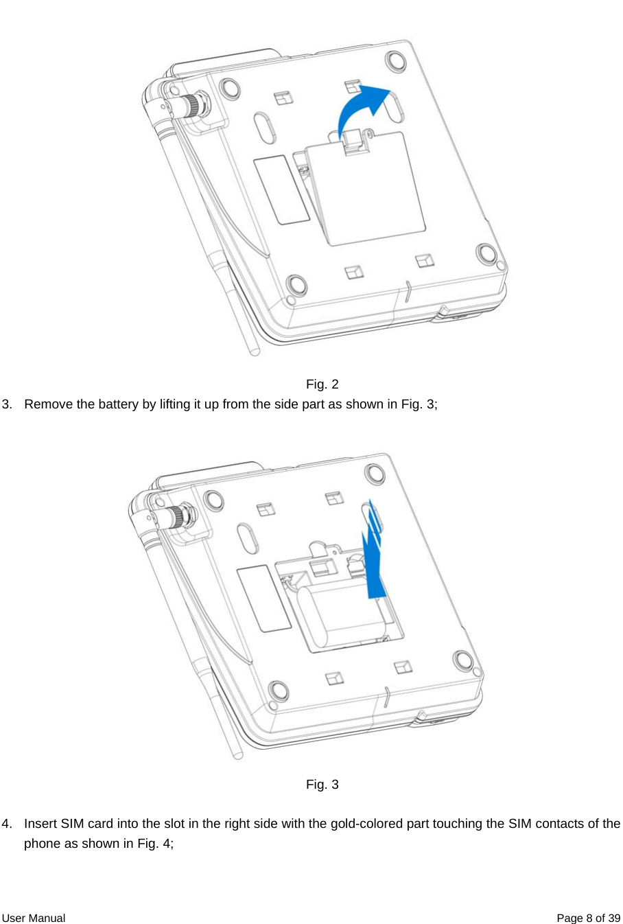  User Manual  Page 8 of 39    Fig. 2 3.  Remove the battery by lifting it up from the side part as shown in Fig. 3;  Fig. 3  4.  Insert SIM card into the slot in the right side with the gold-colored part touching the SIM contacts of the phone as shown in Fig. 4; 