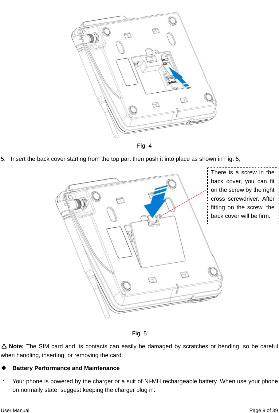  User Manual  Page 9 of 39 Fig. 4 5.  Insert the back cover starting from the top part then push it into place as shown in Fig. 5;  Fig. 5  Note: The SIM card and its contacts can easily be damaged by scratches or bending, so be careful when handling, inserting, or removing the card.  Battery Performance and Maintenance     Your phone is powered by the charger or a suit of Ni-MH rechargeable battery. When use your phone on normally state, suggest keeping the charger plug in. There is a screw in the back cover, you can fit on the screw by the right cross screwdriver. After fitting on the screw, the back cover will be firm. 