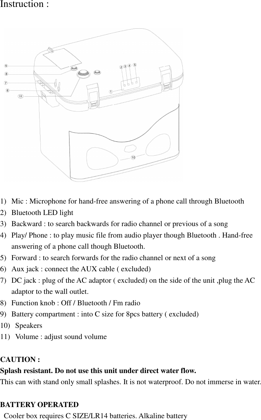 Instruction :        1) Mic : Microphone for hand-free answering of a phone call through Bluetooth 2) Bluetooth LED light   3) Backward : to search backwards for radio channel or previous of a song 4) Play/ Phone : to play music file from audio player though Bluetooth . Hand-free answering of a phone call though Bluetooth. 5) Forward : to search forwards for the radio channel or next of a song 6) Aux jack : connect the AUX cable ( excluded)   7) DC jack : plug of the AC adaptor ( excluded) on the side of the unit ,plug the AC adaptor to the wall outlet. 8) Function knob : Off / Bluetooth / Fm radio 9) Battery compartment : into C size for 8pcs battery ( excluded) 10)   Speakers 11)   Volume : adjust sound volume    CAUTION :   Splash resistant. Do not use this unit under direct water flow. This can with stand only small splashes. It is not waterproof. Do not immerse in water.  BATTERY OPERATED Cooler box requires C SIZE/LR14 batteries. Alkaline battery 