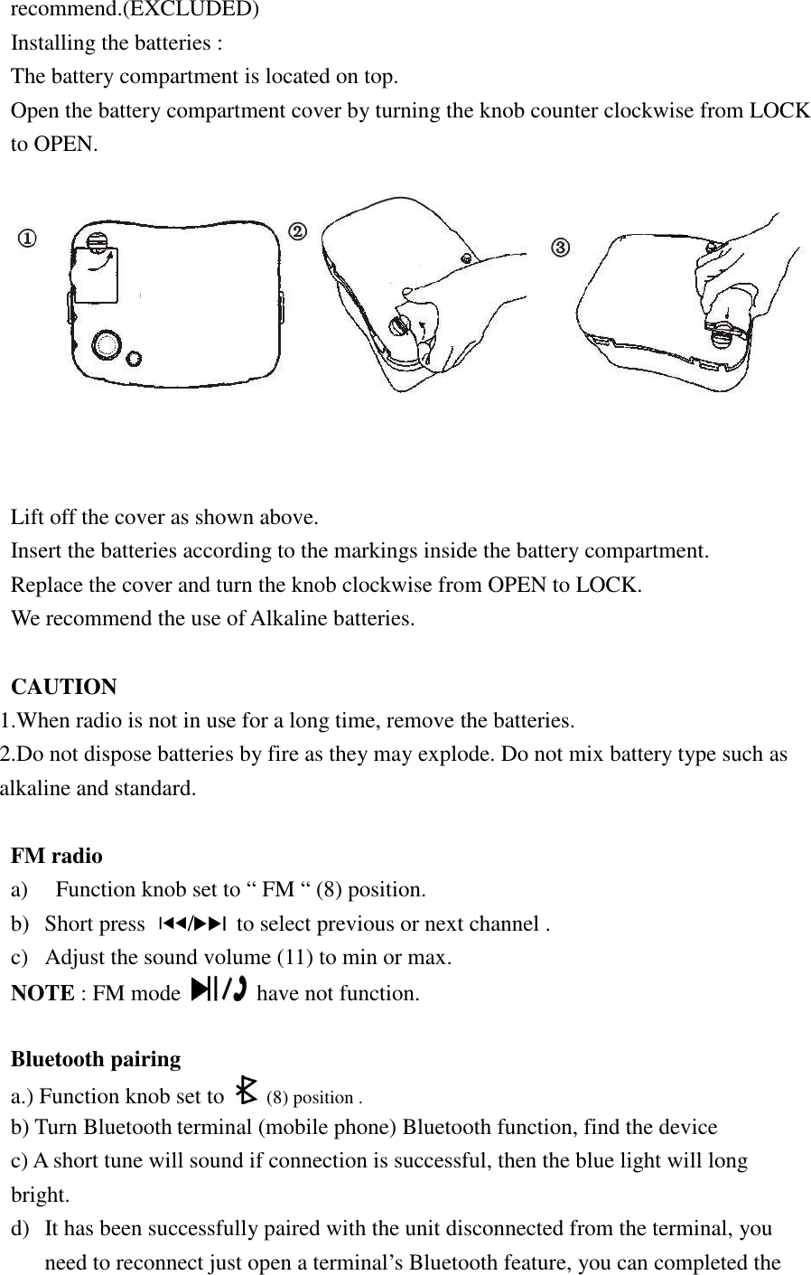recommend.(EXCLUDED)   Installing the batteries : The battery compartment is located on top. Open the battery compartment cover by turning the knob counter clockwise from LOCK to OPEN.  Lift off the cover as shown above. Insert the batteries according to the markings inside the battery compartment. Replace the cover and turn the knob clockwise from OPEN to LOCK. We recommend the use of Alkaline batteries.  CAUTION 1.When radio is not in use for a long time, remove the batteries. 2.Do not dispose batteries by fire as they may explode. Do not mix battery type such as alkaline and standard.  FM radio   a)   Function knob set to “ FM “ (8) position.   b) Short press  /   to select previous or next channel . c) Adjust the sound volume (11) to min or max. NOTE : FM mode    have not function.  Bluetooth pairing   a.) Function knob set to  (8) position . b) Turn Bluetooth terminal (mobile phone) Bluetooth function, find the device   c) A short tune will sound if connection is successful, then the blue light will long bright. d) It has been successfully paired with the unit disconnected from the terminal, you need to reconnect just open a terminal’s Bluetooth feature, you can completed the 