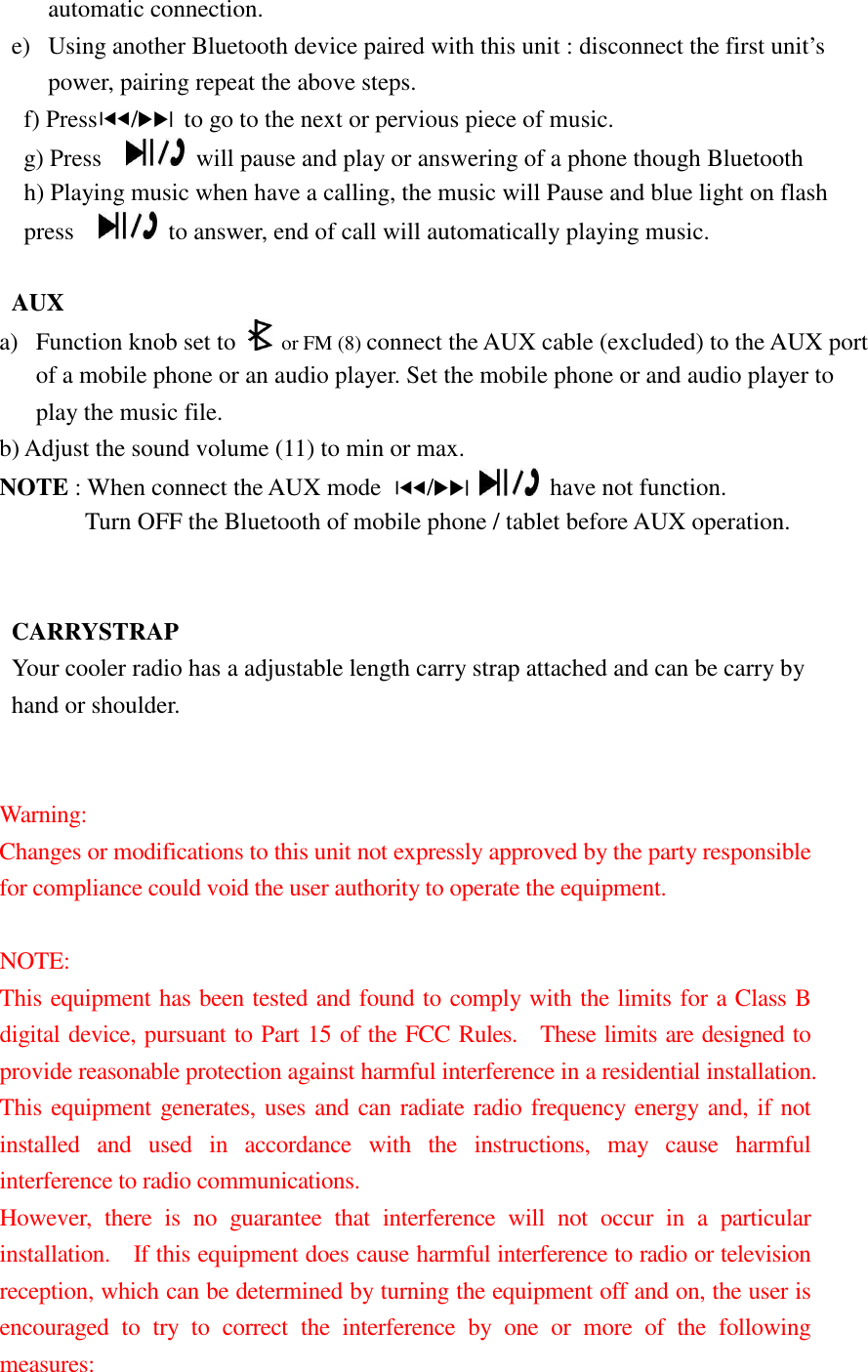 automatic connection. e) Using another Bluetooth device paired with this unit : disconnect the first unit’s power, pairing repeat the above steps. f) Press /   to go to the next or pervious piece of music. g) Press      will pause and play or answering of a phone though Bluetooth h) Playing music when have a calling, the music will Pause and blue light on flash press      to answer, end of call will automatically playing music.    AUX a) Function knob set to  or FM (8) connect the AUX cable (excluded) to the AUX port of a mobile phone or an audio player. Set the mobile phone or and audio player to play the music file. b) Adjust the sound volume (11) to min or max. NOTE : When connect the AUX mode  /     have not function.               Turn OFF the Bluetooth of mobile phone / tablet before AUX operation.         CARRYSTRAP Your cooler radio has a adjustable length carry strap attached and can be carry by   hand or shoulder.   Warning:     Changes or modifications to this unit not expressly approved by the party responsible for compliance could void the user authority to operate the equipment.  NOTE:     This equipment has been tested and found to comply with the limits for a Class B digital device, pursuant to Part 15 of the FCC Rules.    These limits are designed to provide reasonable protection against harmful interference in a residential installation.   This equipment generates, uses and can radiate radio frequency energy and, if not installed  and  used  in  accordance  with  the  instructions,  may  cause  harmful interference to radio communications. However,  there  is  no  guarantee  that  interference  will  not  occur  in  a  particular installation.    If this equipment does cause harmful interference to radio or television reception, which can be determined by turning the equipment off and on, the user is encouraged  to  try  to  correct  the  interference  by  one  or  more  of  the  following measures: 