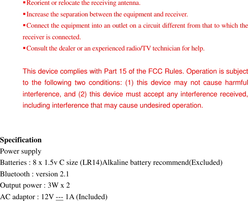  Reorient or relocate the receiving antenna.  Increase the separation between the equipment and receiver.  Connect the equipment into an outlet on a circuit different from that to which the receiver is connected.  Consult the dealer or an experienced radio/TV technician for help.  This device complies with Part 15 of the FCC Rules. Operation is subject to  the  following  two  conditions:  (1)  this  device  may  not  cause  harmful interference, and (2) this device must accept any interference received, including interference that may cause undesired operation.   Specification Power supply Batteries : 8 x 1.5v C size (LR14)Alkaline battery recommend(Excluded) Bluetooth : version 2.1 Output power : 3W x 2 AC adaptor : 12V --- 1A (Included)  