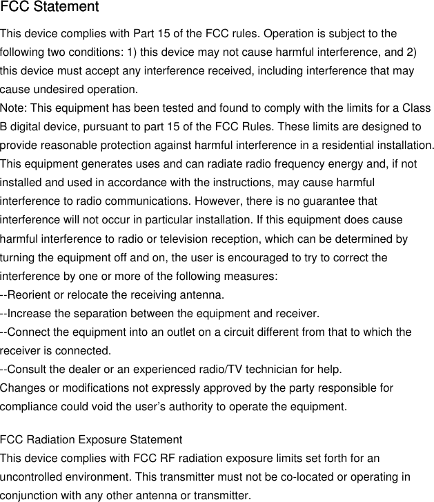 This device complies with Part 15 of the FCC rules. Operation is subject to the following two conditions: 1) this device may not cause harmful interference, and 2) this device must accept any interference received, including interference that may cause undesired operation.Note: This equipment has been tested and found to comply with the limits for a ClassB digital device, pursuant to part 15 of the FCC Rules. These limits are designed toprovide reasonable protection against harmful interference in a residential installation.This equipment generates uses and can radiate radio frequency energy and, if not installed and used in accordance with the instructions, may cause harmful interference to radio communications. However, there is no guarantee that interference will not occur in particular installation. If this equipment does cause harmful interference to radio or television reception, which can be determined by turning the equipment off and on, the user is encouraged to try to correct the interference by one or more of the following measures:--Reorient or relocate the receiving antenna.--Increase the separation between the equipment and receiver.--Connect the equipment into an outlet on a circuit different from that to which the receiver is connected.--Consult the dealer or an experienced radio/TV technician for help.Changes or modifications not expressly approved by the party responsible for compliance could void the user’s authority to operate the equipment.FCC Radiation Exposure StatementThis device complies with FCC RF radiation exposure limits set forth for an uncontrolled environment. This transmitter must not be co-located or operating in conjunction with any other antenna or transmitter.FCC StatementFCC Statement