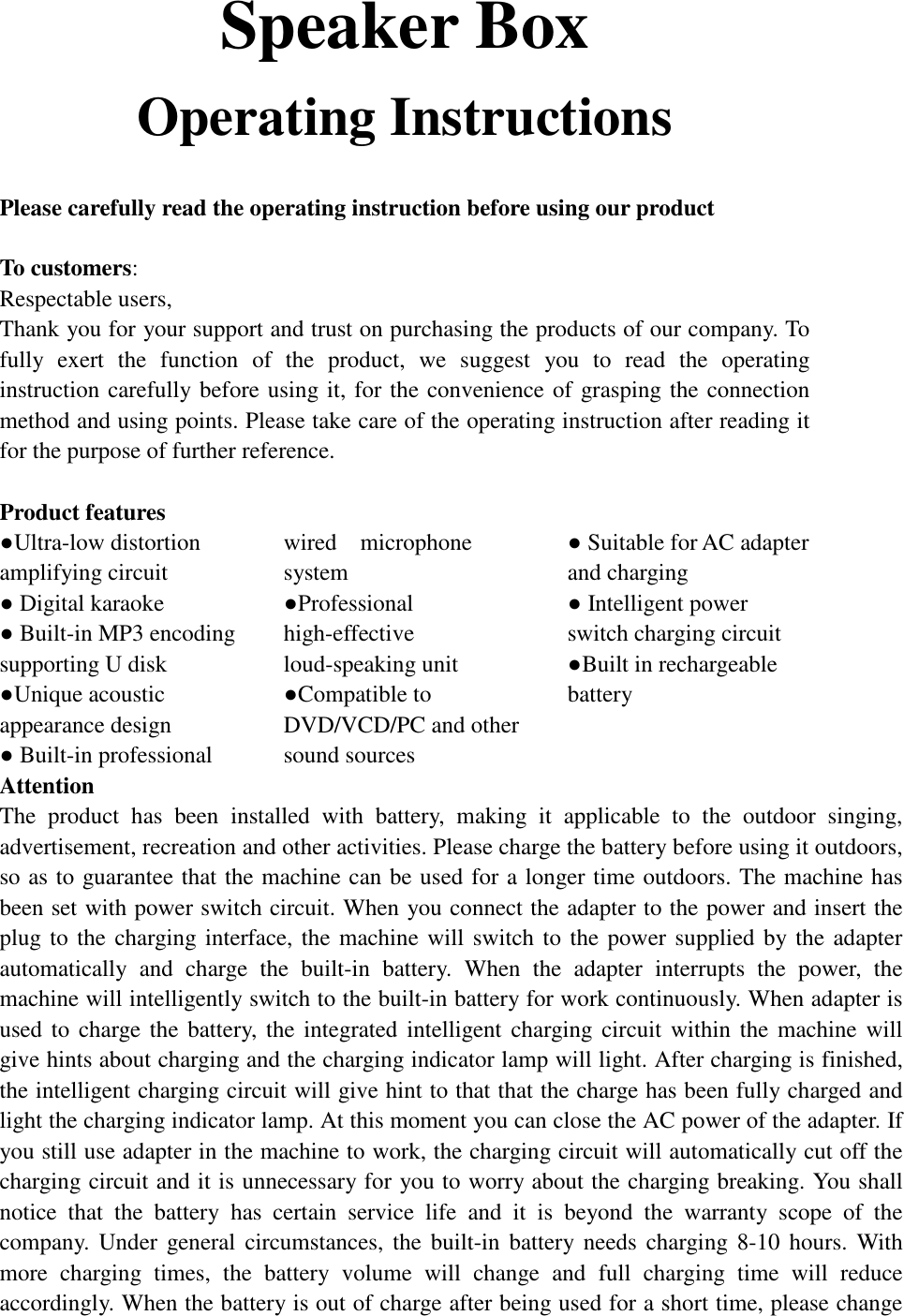 Speaker Box Operating Instructions  Please carefully read the operating instruction before using our product   To customers:  Respectable users,  Thank you for your support and trust on purchasing the products of our company. To fully exert the function of the product, we suggest you to read the operating instruction carefully before using it, for the convenience of grasping the connection method and using points. Please take care of the operating instruction after reading it for the purpose of further reference.   Product features  ●Ultra-low distortion amplifying circuit        ● Digital karaoke              ● Built-in MP3 encoding supporting U disk        ●Unique acoustic appearance design                             ● Built-in professional wired  microphone system      ●Professional high-effective loud-speaking unit                    ●Compatible to DVD/VCD/PC and other sound sources            ● Suitable for AC adapter  and charging               ● Intelligent power    switch charging circuit ●Built in rechargeable battery    Attention  The product has been installed with battery, making it applicable to the outdoor singing, advertisement, recreation and other activities. Please charge the battery before using it outdoors, so as to guarantee that the machine can be used for a longer time outdoors. The machine has been set with power switch circuit. When you connect the adapter to the power and insert the plug to the charging interface, the machine will switch to the power supplied by the adapter automatically and charge the built-in battery. When the adapter interrupts the power, the machine will intelligently switch to the built-in battery for work continuously. When adapter is used to charge the battery, the integrated intelligent charging circuit within the machine will give hints about charging and the charging indicator lamp will light. After charging is finished, the intelligent charging circuit will give hint to that that the charge has been fully charged and light the charging indicator lamp. At this moment you can close the AC power of the adapter. If you still use adapter in the machine to work, the charging circuit will automatically cut off the charging circuit and it is unnecessary for you to worry about the charging breaking. You shall notice that the battery has certain service life and it is beyond the warranty scope of the company. Under general circumstances, the built-in battery needs charging 8-10 hours. With more charging times, the battery volume will change and full charging time will reduce accordingly. When the battery is out of charge after being used for a short time, please change 