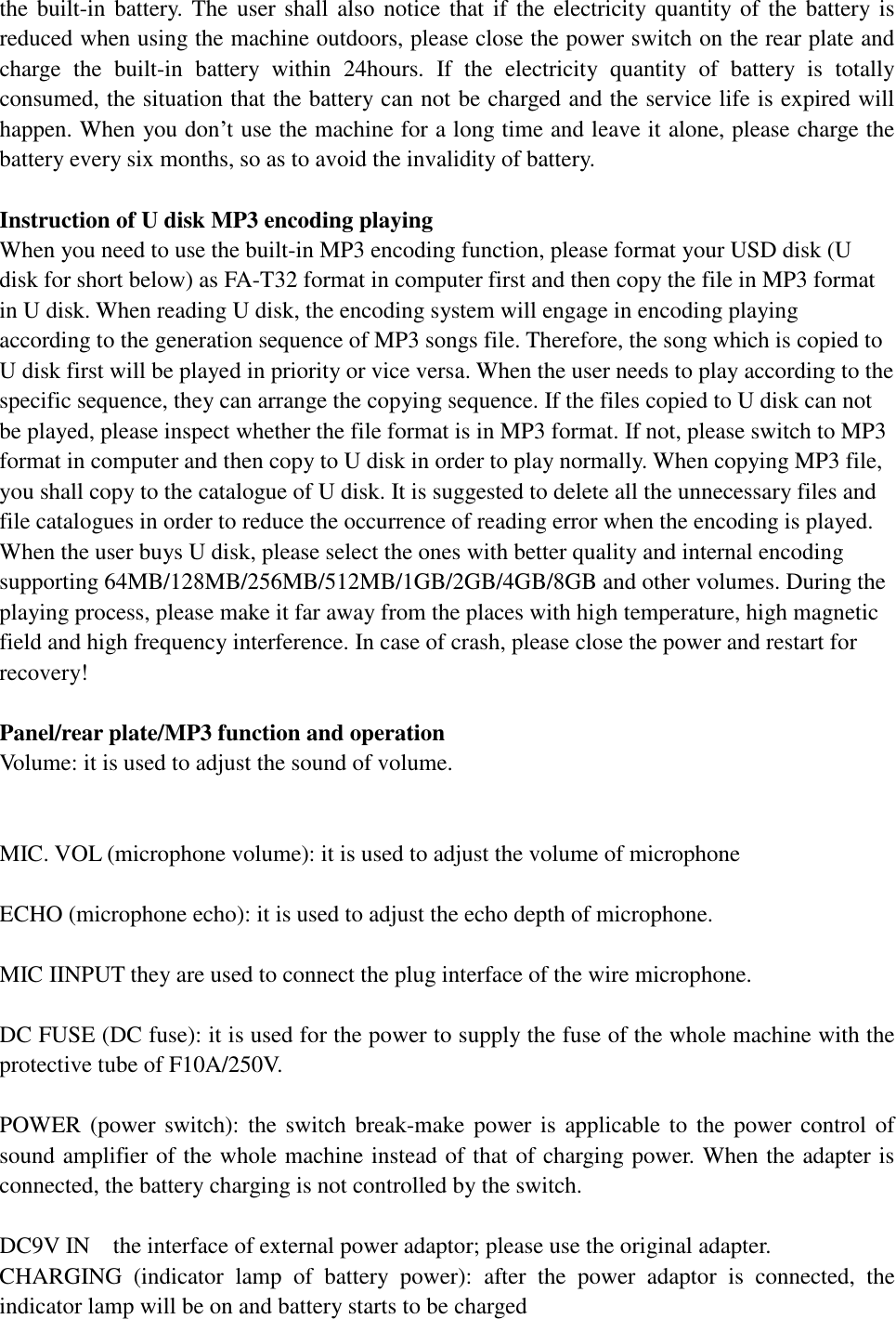 the built-in battery. The user shall also notice that if the electricity quantity of the battery is reduced when using the machine outdoors, please close the power switch on the rear plate and charge the built-in battery within 24hours. If the electricity quantity of battery is totally consumed, the situation that the battery can not be charged and the service life is expired will happen. When you don’t use the machine for a long time and leave it alone, please charge the battery every six months, so as to avoid the invalidity of battery.   Instruction of U disk MP3 encoding playing  When you need to use the built-in MP3 encoding function, please format your USD disk (U disk for short below) as FA-T32 format in computer first and then copy the file in MP3 format in U disk. When reading U disk, the encoding system will engage in encoding playing according to the generation sequence of MP3 songs file. Therefore, the song which is copied to U disk first will be played in priority or vice versa. When the user needs to play according to the specific sequence, they can arrange the copying sequence. If the files copied to U disk can not be played, please inspect whether the file format is in MP3 format. If not, please switch to MP3 format in computer and then copy to U disk in order to play normally. When copying MP3 file, you shall copy to the catalogue of U disk. It is suggested to delete all the unnecessary files and file catalogues in order to reduce the occurrence of reading error when the encoding is played. When the user buys U disk, please select the ones with better quality and internal encoding supporting 64MB/128MB/256MB/512MB/1GB/2GB/4GB/8GB and other volumes. During the playing process, please make it far away from the places with high temperature, high magnetic field and high frequency interference. In case of crash, please close the power and restart for recovery!   Panel/rear plate/MP3 function and operation  Volume: it is used to adjust the sound of volume.    MIC. VOL (microphone volume): it is used to adjust the volume of microphone   ECHO (microphone echo): it is used to adjust the echo depth of microphone.   MIC IINPUT they are used to connect the plug interface of the wire microphone.   DC FUSE (DC fuse): it is used for the power to supply the fuse of the whole machine with the protective tube of F10A/250V.   POWER (power switch): the switch break-make power is applicable to the power control of sound amplifier of the whole machine instead of that of charging power. When the adapter is connected, the battery charging is not controlled by the switch.   DC9V IN  the interface of external power adaptor; please use the original adapter.  CHARGING (indicator lamp of battery power): after the power adaptor is connected, the indicator lamp will be on and battery starts to be charged 