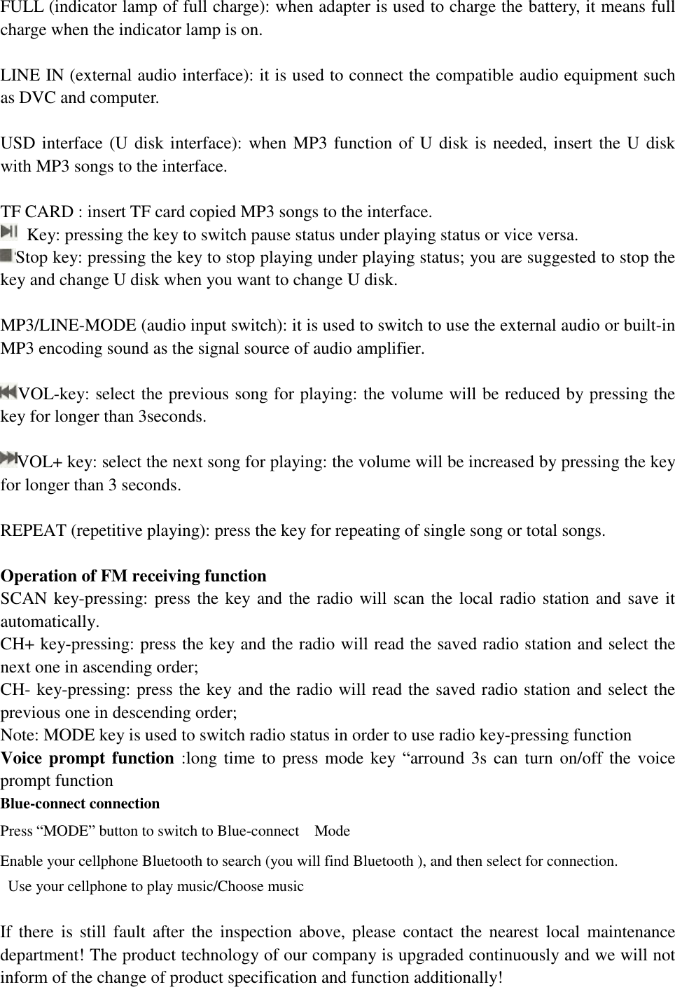   FULL (indicator lamp of full charge): when adapter is used to charge the battery, it means full charge when the indicator lamp is on.   LINE IN (external audio interface): it is used to connect the compatible audio equipment such as DVC and computer.   USD interface (U disk interface): when MP3 function of U disk is needed, insert the U disk with MP3 songs to the interface.   TF CARD : insert TF card copied MP3 songs to the interface.   Key: pressing the key to switch pause status under playing status or vice versa.  Stop key: pressing the key to stop playing under playing status; you are suggested to stop the key and change U disk when you want to change U disk.  MP3/LINE-MODE (audio input switch): it is used to switch to use the external audio or built-in MP3 encoding sound as the signal source of audio amplifier.   VOL-key: select the previous song for playing: the volume will be reduced by pressing the key for longer than 3seconds.   VOL+ key: select the next song for playing: the volume will be increased by pressing the key for longer than 3 seconds.   REPEAT (repetitive playing): press the key for repeating of single song or total songs.   Operation of FM receiving function  SCAN key-pressing: press the key and the radio will scan the local radio station and save it automatically.  CH+ key-pressing: press the key and the radio will read the saved radio station and select the next one in ascending order;  CH- key-pressing: press the key and the radio will read the saved radio station and select the previous one in descending order;  Note: MODE key is used to switch radio status in order to use radio key-pressing function Voice prompt function :long time to press mode key  “arround 3s can turn on/off the voice prompt function  Blue-connect connection  Press “MODE” button to switch to Blue-connect  Mode Enable your cellphone Bluetooth to search (you will find Bluetooth ), and then select for connection.  Use your cellphone to play music/Choose music    If there is still fault after the inspection above, please contact the nearest local maintenance department! The product technology of our company is upgraded continuously and we will not inform of the change of product specification and function additionally!  