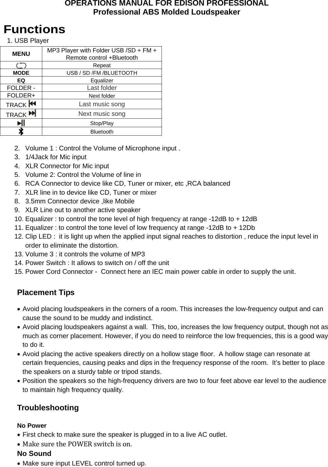OPERATIONS MANUAL FOR EDISON PROFESSIONAL Professional ABS Molded Loudspeaker  Functions   1. USB Player                    MENU  MP3 Player with Folder USB /SD + FM + Remote control +Bluetooth  Repeat MODE USB / SD /FM /BLUETOOTH EQ Equalizer FOLDER -  Last folder FOLDER+  Next folder TRACK   Last music song  TRACK   Next music song  Stop/Play  Bluetooth  2.  Volume 1 : Control the Volume of Microphone input . 3.  1/4Jack for Mic input  4.  XLR Connector for Mic input 5.  Volume 2: Control the Volume of line in 6.  RCA Connector to device like CD, Tuner or mixer, etc ,RCA balanced  7.  XLR line in to device like CD, Tuner or mixer 8.  3.5mm Connector device ,like Mobile  9.  XLR Line out to another active speaker  10. Equalizer : to control the tone level of high frequency at range -12dB to + 12dB  11. Equalizer : to control the tone level of low frequency at range -12dB to + 12Db 12. Clip LED :  it is light up when the applied input signal reaches to distortion , reduce the input level in order to eliminate the distortion.  13. Volume 3 : it controls the volume of MP3  14. Power Switch : It allows to switch on / off the unit  15. Power Cord Connector -  Connect here an IEC main power cable in order to supply the unit.  Placement Tips   Avoid placing loudspeakers in the corners of a room. This increases the low-frequency output and can cause the sound to be muddy and indistinct.  Avoid placing loudspeakers against a wall.  This, too, increases the low frequency output, though not as much as corner placement. However, if you do need to reinforce the low frequencies, this is a good way to do it.  Avoid placing the active speakers directly on a hollow stage floor.  A hollow stage can resonate at certain frequencies, causing peaks and dips in the frequency response of the room.  It&rsquo;s better to place the speakers on a sturdy table or tripod stands.  Position the speakers so the high-frequency drivers are two to four feet above ear level to the audience to maintain high frequency quality.  Troubleshooting  No Power  First check to make sure the speaker is plugged in to a live AC outlet.  MakesurethePOWERswitchison. No Sound  Make sure input LEVEL control turned up. 