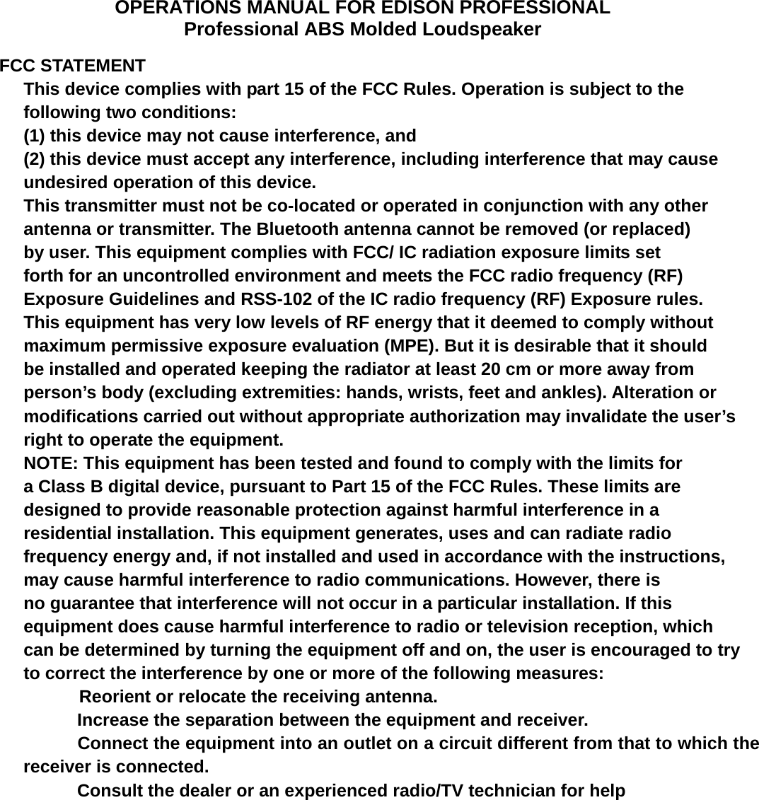 OPERATIONS MANUAL FOR EDISON PROFESSIONAL Professional ABS Molded Loudspeaker  FCC STATEMENT  This device complies with part 15 of the FCC Rules. Operation is subject to the following two conditions: (1) this device may not cause interference, and (2) this device must accept any interference, including interference that may cause undesired operation of this device. This transmitter must not be co-located or operated in conjunction with any other antenna or transmitter. The Bluetooth antenna cannot be removed (or replaced) by user. This equipment complies with FCC/ IC radiation exposure limits set forth for an uncontrolled environment and meets the FCC radio frequency (RF) Exposure Guidelines and RSS-102 of the IC radio frequency (RF) Exposure rules. This equipment has very low levels of RF energy that it deemed to comply without maximum permissive exposure evaluation (MPE). But it is desirable that it should be installed and operated keeping the radiator at least 20 cm or more away from person&rsquo;s body (excluding extremities: hands, wrists, feet and ankles). Alteration or modifications carried out without appropriate authorization may invalidate the user&rsquo;s right to operate the equipment. NOTE: This equipment has been tested and found to comply with the limits for a Class B digital device, pursuant to Part 15 of the FCC Rules. These limits are designed to provide reasonable protection against harmful interference in a residential installation. This equipment generates, uses and can radiate radio frequency energy and, if not installed and used in accordance with the instructions, may cause harmful interference to radio communications. However, there is no guarantee that interference will not occur in a particular installation. If this equipment does cause harmful interference to radio or television reception, which can be determined by turning the equipment off and on, the user is encouraged to try to correct the interference by one or more of the following measures: Reorient or relocate the receiving antenna.     Increase the separation between the equipment and receiver.     Connect the equipment into an outlet on a circuit different from that to which the receiver is connected.     Consult the dealer or an experienced radio/TV technician for help 