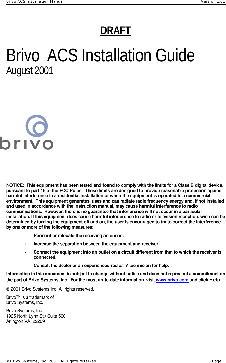 Brivo ACS Installation Manual    Version 1.01 © Brivo Systems, Inc. 2001. All rights reserved.    Page 1 DRAFT  Brivo  ACS Installation Guide August 2001        NOTICE:  This equipment has been tested and found to comply with the limits for a Class B digital device, pursuant to part 15 of the FCC Rules.  These limits are designed to provide reasonable protection against harmful interference in a residential installation or when the equipment is operated in a commercial environment.  This equipment generates, uses and can radiate radio frequency energy and, if not installed and used in accordance with the instruction manual, may cause harmful interference to radio communications.  However, there is no guarantee that interference will not occur in a particular installation. If this equipment does cause harmful interference to radio or television reception, wich can be determined by turning the equipment off and on, the user is encouraged to try to correct the interference by one or more of the following measures: - Reorient or relocate the receiving antennae. - Increase the separation between the equipment and receiver. - Connect the equipment into an outlet on a circuit different from that to which the receiver is connected. - Consult the dealer or an experienced radio/TV technician for help. Information in this document is subject to change without notice and does not represent a commitment on the part of Brivo Systems, Inc.. For the most up-to-date information, visit www.brivo.com and click Help.  2001 Brivo Systems Inc. All rights reserved.  Brivo™ is a trademark of  Brivo Systems, Inc.  Brivo Systems, Inc. 1925 North Lynn St.• Suite 500 Arlington VA, 22209  