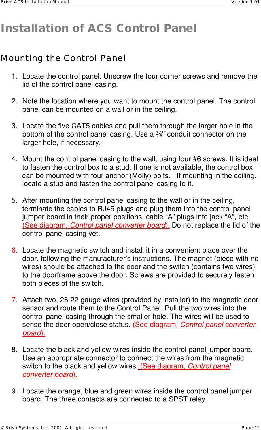 Brivo ACS Installation Manual    Version 1.01 © Brivo Systems, Inc. 2001. All rights reserved.    Page 12 Installation of ACS Control Panel    Mounting the Control Panel  1. Locate the control panel. Unscrew the four corner screws and remove the lid of the control panel casing.  2. Note the location where you want to mount the control panel. The control panel can be mounted on a wall or in the ceiling.  3. Locate the five CAT5 cables and pull them through the larger hole in the bottom of the control panel casing. Use a ¾’’ conduit connector on the larger hole, if necessary.   4. Mount the control panel casing to the wall, using four #6 screws. It is ideal to fasten the control box to a stud. If one is not available, the control box can be mounted with four anchor (Molly) bolts.   If mounting in the ceiling, locate a stud and fasten the control panel casing to it.  5. After mounting the control panel casing to the wall or in the ceiling, terminate the cables to RJ45 plugs and plug them into the control panel jumper board in their proper positions, cable “A” plugs into jack “A”, etc. (See diagram, Control panel converter board). Do not replace the lid of the control panel casing yet.  6. Locate the magnetic switch and install it in a convenient place over the door, following the manufacturer’s instructions. The magnet (piece with no wires) should be attached to the door and the switch (contains two wires) to the doorframe above the door. Screws are provided to securely fasten both pieces of the switch.   7. Attach two, 26-22 gauge wires (provided by installer) to the magnetic door sensor and route them to the Control Panel. Pull the two wires into the control panel casing through the smaller hole. The wires will be used to sense the door open/close status. (See diagram, Control panel converter board).  8. Locate the black and yellow wires inside the control panel jumper board. Use an appropriate connector to connect the wires from the magnetic switch to the black and yellow wires. (See diagram, Control panel converter board).  9. Locate the orange, blue and green wires inside the control panel jumper board. The three contacts are connected to a SPST relay. 