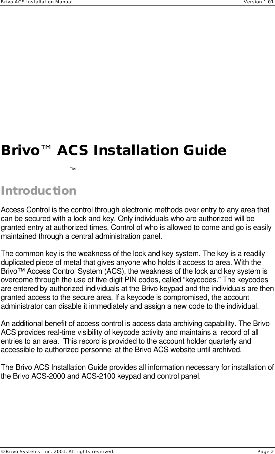 Brivo ACS Installation Manual    Version 1.01 © Brivo Systems, Inc. 2001. All rights reserved.    Page 2             Brivo™ ACS Installation Guide   Introduction  Access Control is the control through electronic methods over entry to any area that can be secured with a lock and key. Only individuals who are authorized will be granted entry at authorized times. Control of who is allowed to come and go is easily maintained through a central administration panel.  The common key is the weakness of the lock and key system. The key is a readily duplicated piece of metal that gives anyone who holds it access to area. With the Brivo™ Access Control System (ACS), the weakness of the lock and key system is overcome through the use of five-digit PIN codes, called “keycodes.” The keycodes are entered by authorized individuals at the Brivo keypad and the individuals are then granted access to the secure area. If a keycode is compromised, the account administrator can disable it immediately and assign a new code to the individual.  An additional benefit of access control is access data archiving capability. The Brivo ACS provides real-time visibility of keycode activity and maintains a  record of all entries to an area.  This record is provided to the account holder quarterly and accessible to authorized personnel at the Brivo ACS website until archived.  The Brivo ACS Installation Guide provides all information necessary for installation of the Brivo ACS-2000 and ACS-2100 keypad and control panel.  ™   
