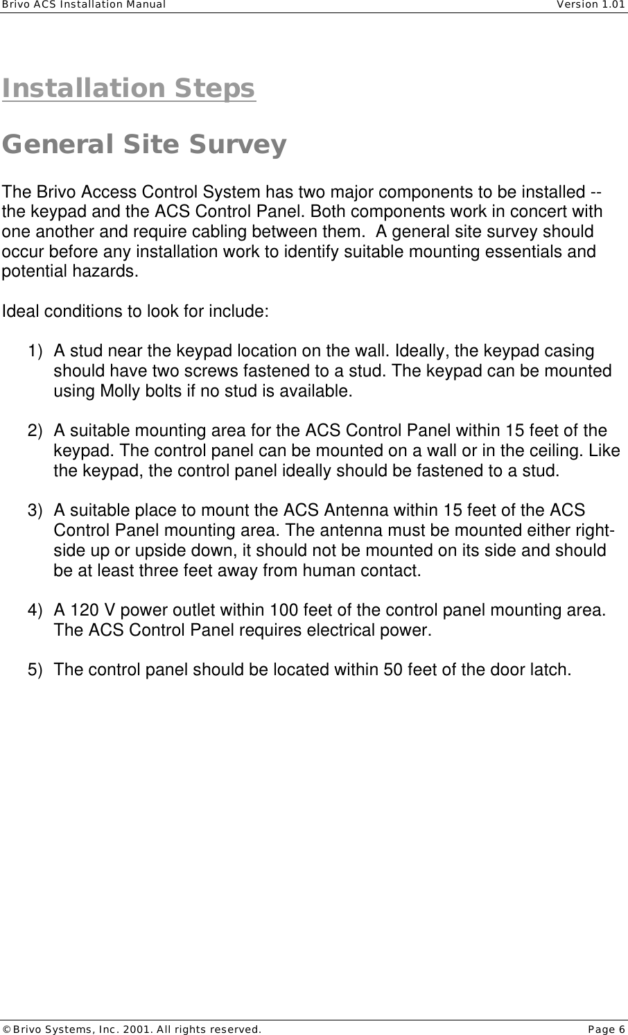 Brivo ACS Installation Manual    Version 1.01 © Brivo Systems, Inc. 2001. All rights reserved.    Page 6  Installation Steps  General Site Survey  The Brivo Access Control System has two major components to be installed -- the keypad and the ACS Control Panel. Both components work in concert with one another and require cabling between them.  A general site survey should occur before any installation work to identify suitable mounting essentials and potential hazards.  Ideal conditions to look for include:  1) A stud near the keypad location on the wall. Ideally, the keypad casing should have two screws fastened to a stud. The keypad can be mounted using Molly bolts if no stud is available.  2) A suitable mounting area for the ACS Control Panel within 15 feet of the keypad. The control panel can be mounted on a wall or in the ceiling. Like the keypad, the control panel ideally should be fastened to a stud.  3) A suitable place to mount the ACS Antenna within 15 feet of the ACS Control Panel mounting area. The antenna must be mounted either right-side up or upside down, it should not be mounted on its side and should be at least three feet away from human contact.   4) A 120 V power outlet within 100 feet of the control panel mounting area. The ACS Control Panel requires electrical power.  5) The control panel should be located within 50 feet of the door latch. 