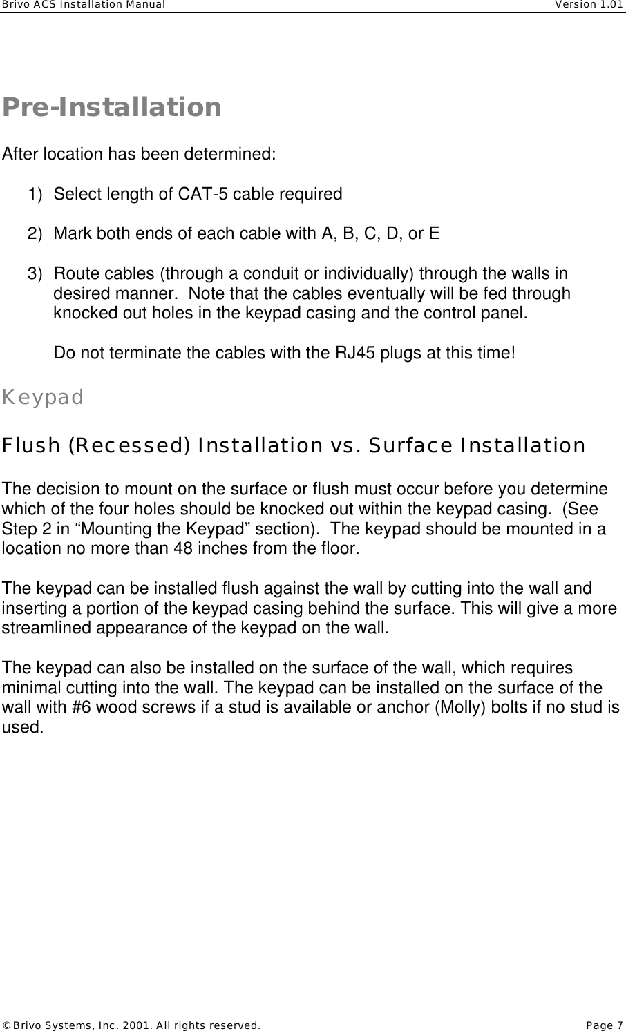 Brivo ACS Installation Manual    Version 1.01 © Brivo Systems, Inc. 2001. All rights reserved.    Page 7   Pre-Installation  After location has been determined:  1) Select length of CAT-5 cable required  2) Mark both ends of each cable with A, B, C, D, or E  3) Route cables (through a conduit or individually) through the walls in desired manner.  Note that the cables eventually will be fed through knocked out holes in the keypad casing and the control panel.  Do not terminate the cables with the RJ45 plugs at this time!  Keypad  Flush (Recessed) Installation vs. Surface Installation  The decision to mount on the surface or flush must occur before you determine which of the four holes should be knocked out within the keypad casing.  (See Step 2 in “Mounting the Keypad” section).  The keypad should be mounted in a location no more than 48 inches from the floor.  The keypad can be installed flush against the wall by cutting into the wall and inserting a portion of the keypad casing behind the surface. This will give a more streamlined appearance of the keypad on the wall.  The keypad can also be installed on the surface of the wall, which requires minimal cutting into the wall. The keypad can be installed on the surface of the wall with #6 wood screws if a stud is available or anchor (Molly) bolts if no stud is used.  