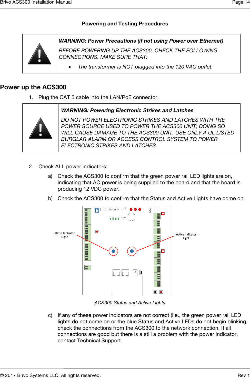 Brivo ACS300 Installation Manual Page 14     © 2017 Brivo Systems LLC. All rights reserved. Rev 1  Powering and Testing Procedures  WARNING: Power Precautions (if not using Power over Ethernet) BEFORE POWERING UP THE ACS300, CHECK THE FOLLOWING CONNECTIONS. MAKE SURE THAT: • The transformer is NOT plugged into the 120 VAC outlet.  Power up the ACS300 1. Plug the CAT 5 cable into the LAN/PoE connector.  WARNING: Powering Electronic Strikes and Latches DO NOT POWER ELECTRONIC STRIKES AND LATCHES WITH THE POWER SOURCE USED TO POWER THE ACS300 UNIT; DOING SO WILL CAUSE DAMAGE TO THE ACS300 UNIT. USE ONLY A UL LISTED BURGLAR ALARM OR ACCESS CONTROL SYSTEM TO POWER ELECTRONIC STRIKES AND LATCHES.  2. Check ALL power indicators: a) Check the ACS300 to confirm that the green power rail LED lights are on, indicating that AC power is being supplied to the board and that the board is producing 12 VDC power. b) Check the ACS300 to confirm that the Status and Active Lights have come on.     ACS300 Status and Active Lights c) If any of these power indicators are not correct (i.e., the green power rail LED lights do not come on or the blue Status and Active LEDs do not begin blinking, check the connections from the ACS300 to the network connection. If all connections are good but there is a still a problem with the power indicator, contact Technical Support.  