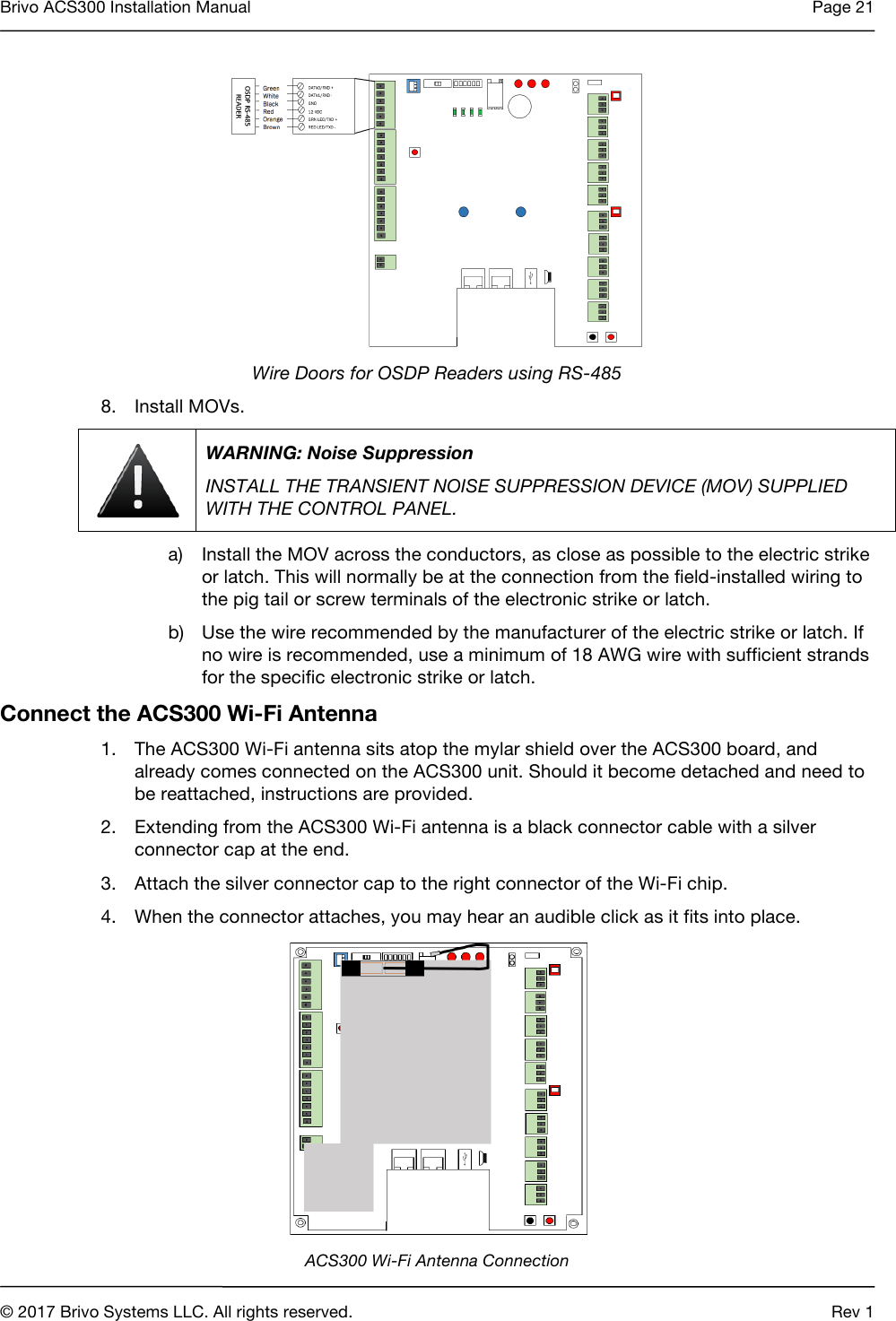 Brivo ACS300 Installation Manual Page 21     © 2017 Brivo Systems LLC. All rights reserved. Rev 1   Wire Doors for OSDP Readers using RS-485 8. Install MOVs.  WARNING: Noise Suppression INSTALL THE TRANSIENT NOISE SUPPRESSION DEVICE (MOV) SUPPLIED WITH THE CONTROL PANEL. a) Install the MOV across the conductors, as close as possible to the electric strike or latch. This will normally be at the connection from the field-installed wiring to the pig tail or screw terminals of the electronic strike or latch. b) Use the wire recommended by the manufacturer of the electric strike or latch. If no wire is recommended, use a minimum of 18 AWG wire with sufficient strands for the specific electronic strike or latch. Connect the ACS300 Wi-Fi Antenna 1. The ACS300 Wi-Fi antenna sits atop the mylar shield over the ACS300 board, and already comes connected on the ACS300 unit. Should it become detached and need to be reattached, instructions are provided. 2. Extending from the ACS300 Wi-Fi antenna is a black connector cable with a silver connector cap at the end. 3. Attach the silver connector cap to the right connector of the Wi-Fi chip. 4. When the connector attaches, you may hear an audible click as it fits into place.  ACS300 Wi-Fi Antenna Connection 