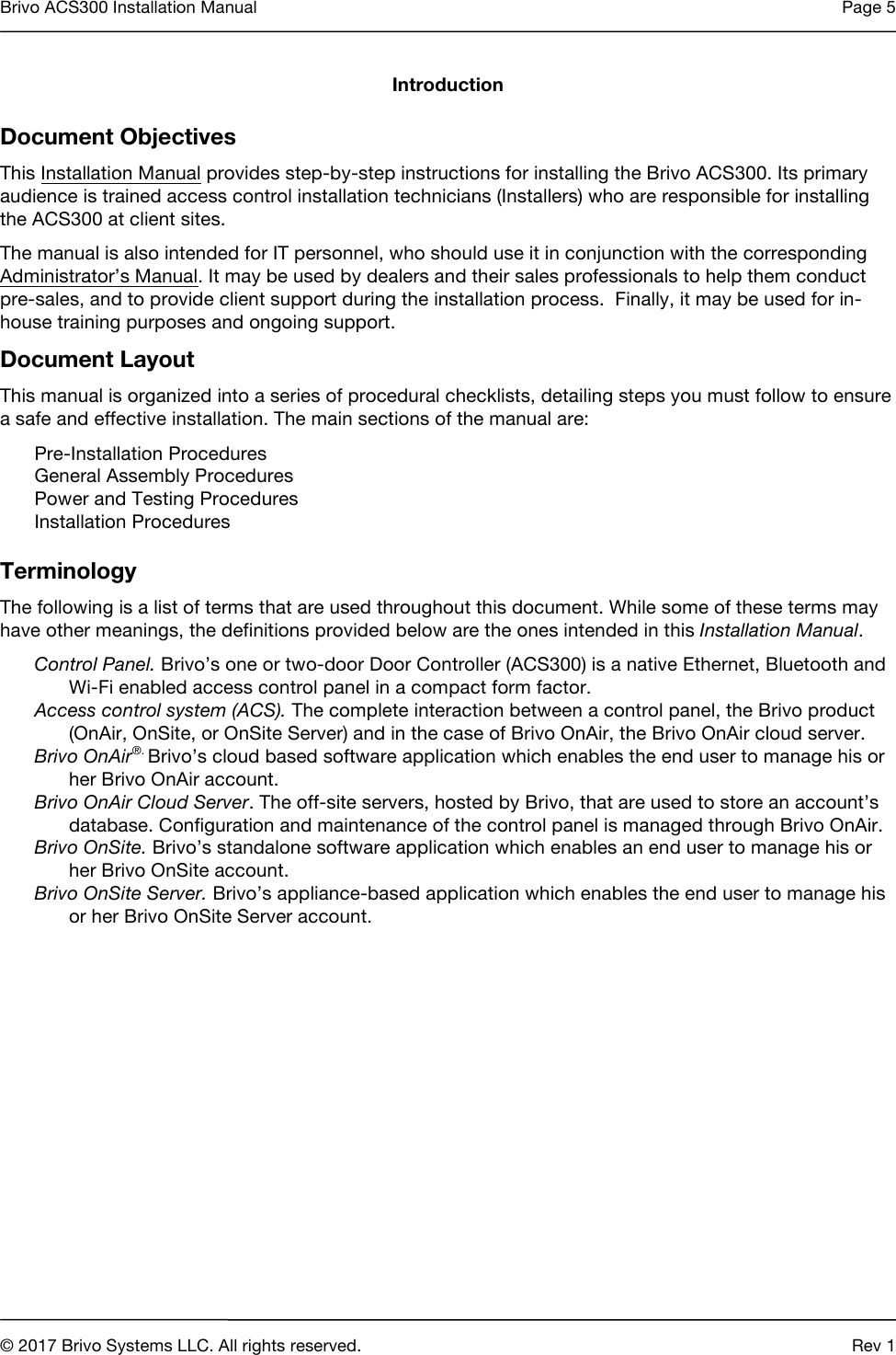 Brivo ACS300 Installation Manual Page 5     © 2017 Brivo Systems LLC. All rights reserved. Rev 1  Introduction Document Objectives This Installation Manual provides step-by-step instructions for installing the Brivo ACS300. Its primary audience is trained access control installation technicians (Installers) who are responsible for installing the ACS300 at client sites. The manual is also intended for IT personnel, who should use it in conjunction with the corresponding Administrator’s Manual. It may be used by dealers and their sales professionals to help them conduct pre-sales, and to provide client support during the installation process.  Finally, it may be used for in-house training purposes and ongoing support. Document Layout This manual is organized into a series of procedural checklists, detailing steps you must follow to ensure a safe and effective installation. The main sections of the manual are: Pre-Installation Procedures General Assembly Procedures Power and Testing Procedures  Installation Procedures   Terminology The following is a list of terms that are used throughout this document. While some of these terms may have other meanings, the definitions provided below are the ones intended in this Installation Manual. Control Panel. Brivo’s one or two-door Door Controller (ACS300) is a native Ethernet, Bluetooth and Wi-Fi enabled access control panel in a compact form factor. Access control system (ACS). The complete interaction between a control panel, the Brivo product (OnAir, OnSite, or OnSite Server) and in the case of Brivo OnAir, the Brivo OnAir cloud server.  Brivo OnAir®. Brivo’s cloud based software application which enables the end user to manage his or her Brivo OnAir account. Brivo OnAir Cloud Server. The off-site servers, hosted by Brivo, that are used to store an account’s database. Configuration and maintenance of the control panel is managed through Brivo OnAir. Brivo OnSite. Brivo’s standalone software application which enables an end user to manage his or her Brivo OnSite account.  Brivo OnSite Server. Brivo’s appliance-based application which enables the end user to manage his or her Brivo OnSite Server account.    