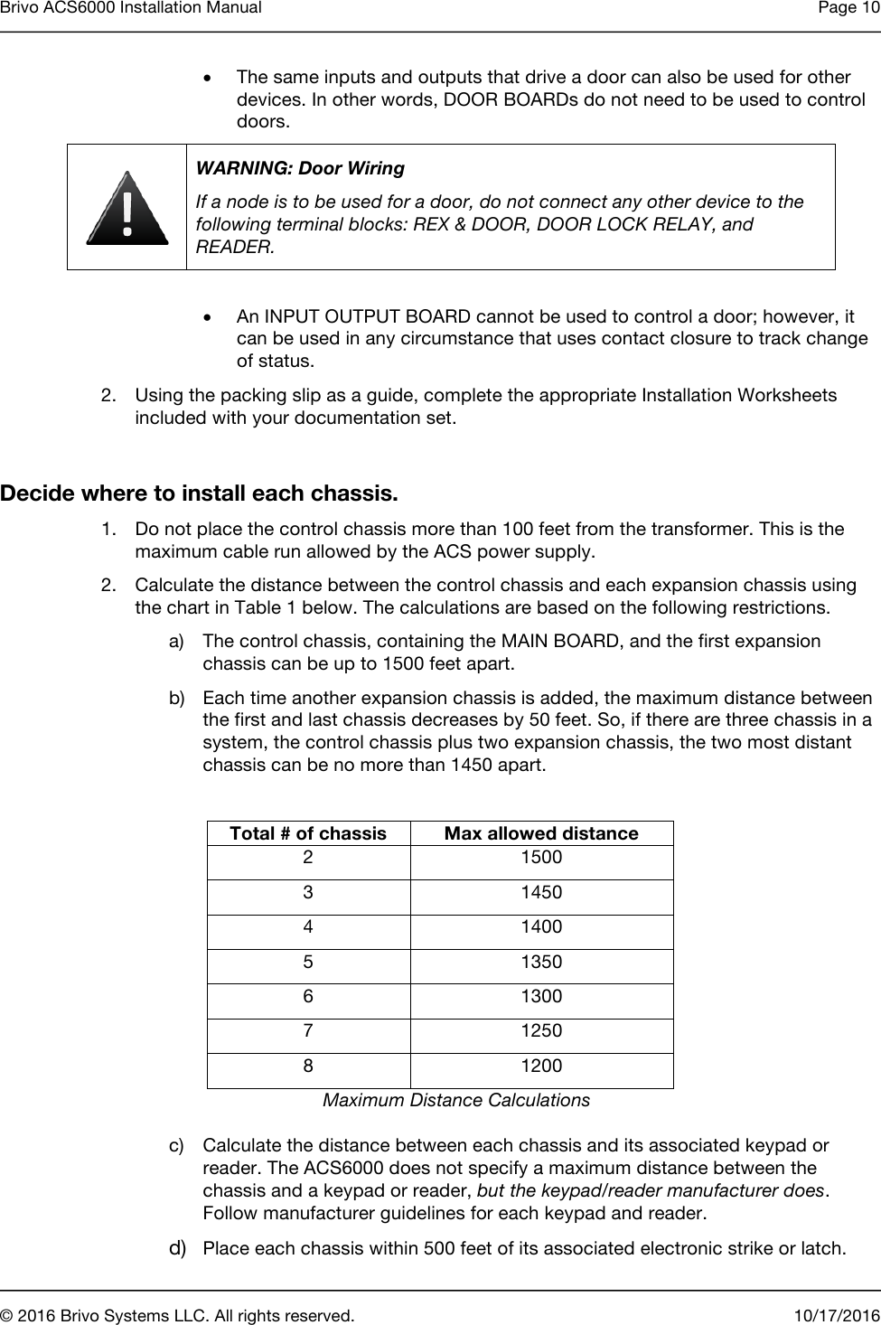 Brivo ACS6000 Installation Manual Page 10       © 2016 Brivo Systems LLC. All rights reserved. 10/17/2016  • The same inputs and outputs that drive a door can also be used for other devices. In other words, DOOR BOARDs do not need to be used to control doors.  WARNING: Door Wiring If a node is to be used for a door, do not connect any other device to the following terminal blocks: REX &amp; DOOR, DOOR LOCK RELAY, and READER.  • An INPUT OUTPUT BOARD cannot be used to control a door; however, it can be used in any circumstance that uses contact closure to track change of status. 2. Using the packing slip as a guide, complete the appropriate Installation Worksheets included with your documentation set.   Decide where to install each chassis. 1. Do not place the control chassis more than 100 feet from the transformer. This is the maximum cable run allowed by the ACS power supply. 2. Calculate the distance between the control chassis and each expansion chassis using the chart in Table 1 below. The calculations are based on the following restrictions. a) The control chassis, containing the MAIN BOARD, and the first expansion chassis can be up to 1500 feet apart. b) Each time another expansion chassis is added, the maximum distance between the first and last chassis decreases by 50 feet. So, if there are three chassis in a system, the control chassis plus two expansion chassis, the two most distant chassis can be no more than 1450 apart.  Total # of chassis Max allowed distance 2 1500 3 1450 4 1400 5 1350 6 1300 7 1250 8 1200 Maximum Distance Calculations c) Calculate the distance between each chassis and its associated keypad or reader. The ACS6000 does not specify a maximum distance between the chassis and a keypad or reader, but the keypad/reader manufacturer does. Follow manufacturer guidelines for each keypad and reader. d) Place each chassis within 500 feet of its associated electronic strike or latch. 