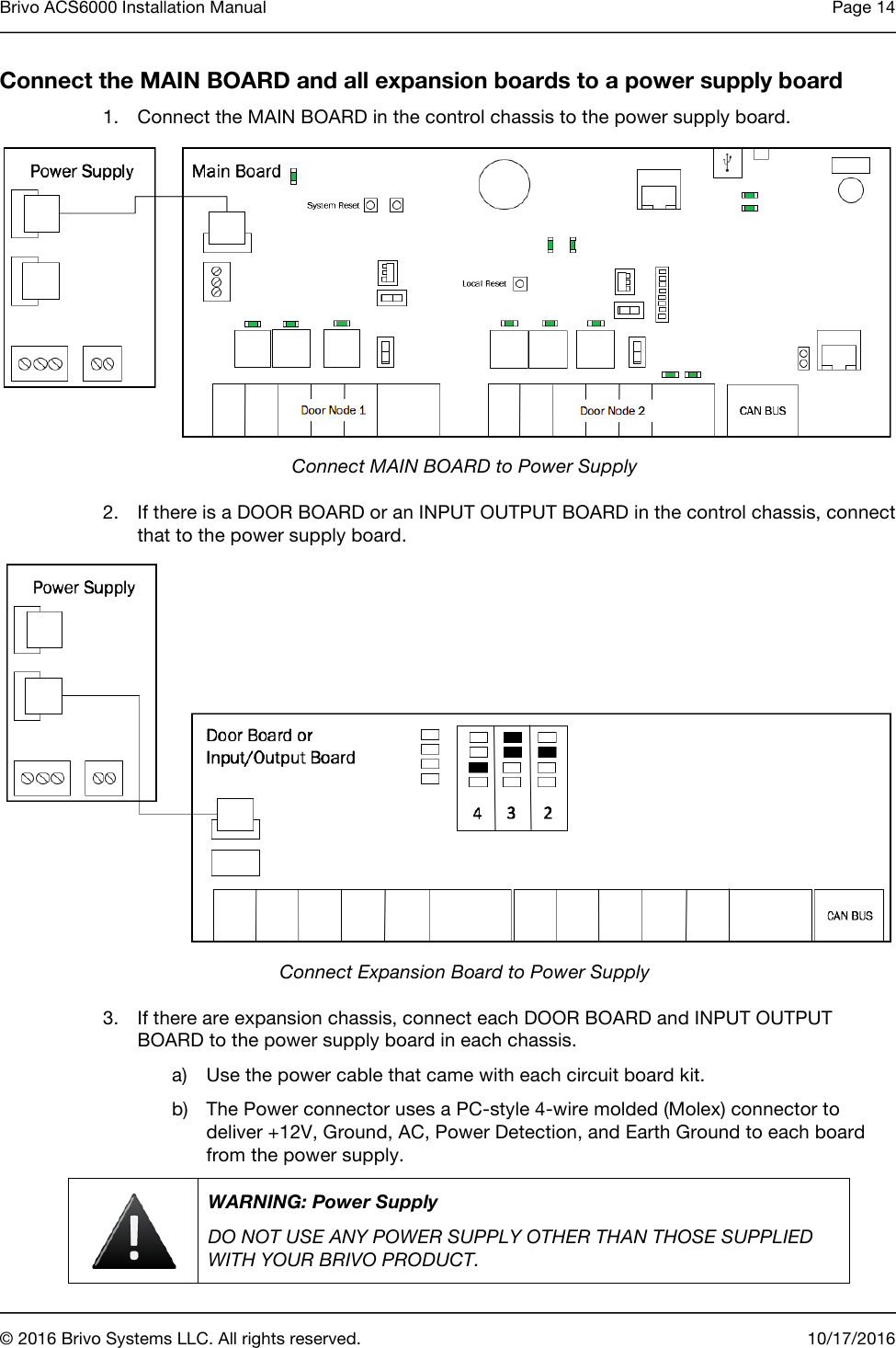 Brivo ACS6000 Installation Manual Page 14       © 2016 Brivo Systems LLC. All rights reserved. 10/17/2016  Connect the MAIN BOARD and all expansion boards to a power supply board 1. Connect the MAIN BOARD in the control chassis to the power supply board.  Connect MAIN BOARD to Power Supply 2. If there is a DOOR BOARD or an INPUT OUTPUT BOARD in the control chassis, connect that to the power supply board.  Connect Expansion Board to Power Supply 3. If there are expansion chassis, connect each DOOR BOARD and INPUT OUTPUT BOARD to the power supply board in each chassis. a) Use the power cable that came with each circuit board kit. b) The Power connector uses a PC-style 4-wire molded (Molex) connector to deliver +12V, Ground, AC, Power Detection, and Earth Ground to each board from the power supply.  WARNING: Power Supply DO NOT USE ANY POWER SUPPLY OTHER THAN THOSE SUPPLIED WITH YOUR BRIVO PRODUCT. 