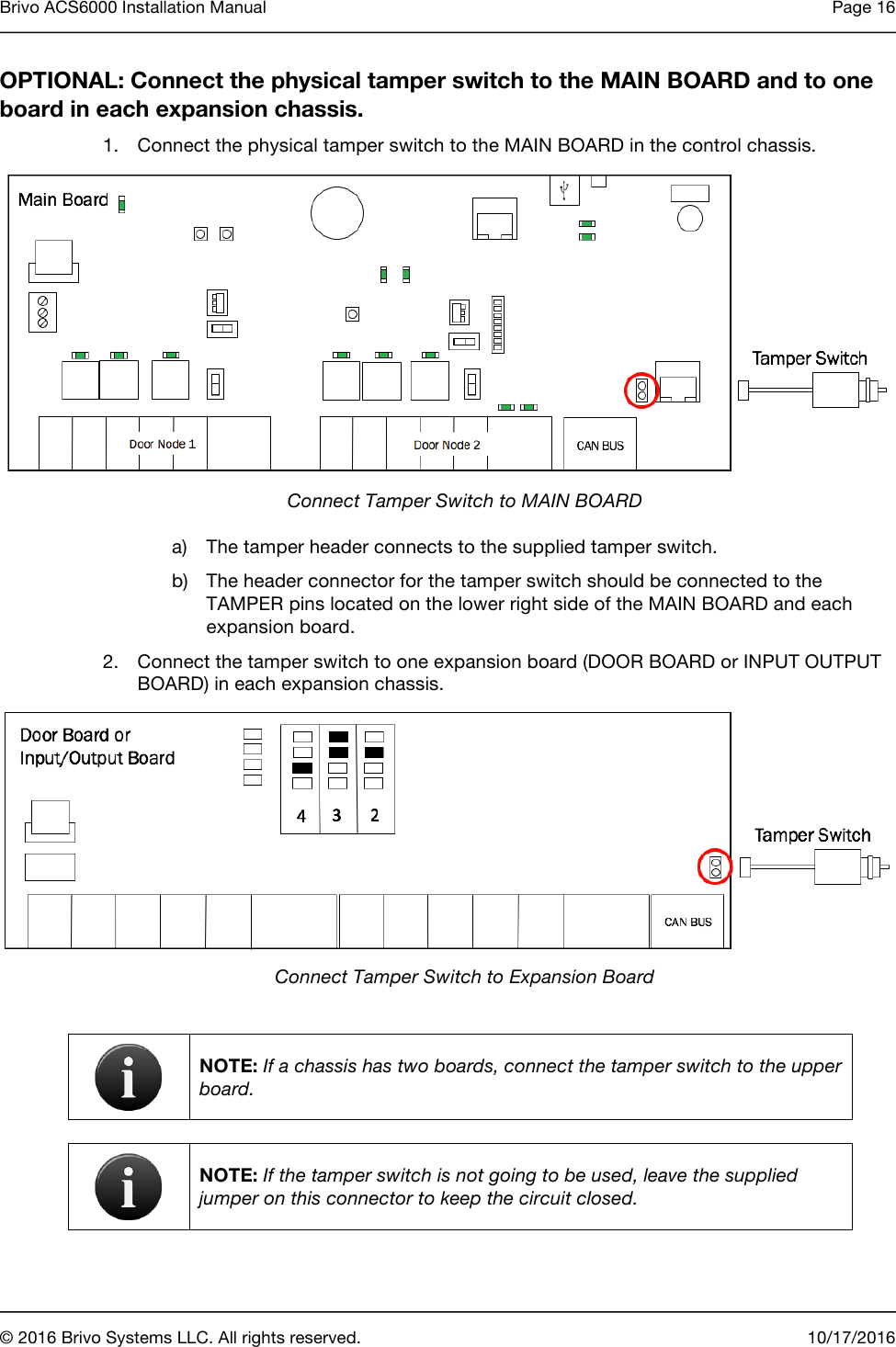 Brivo ACS6000 Installation Manual Page 16       © 2016 Brivo Systems LLC. All rights reserved. 10/17/2016  OPTIONAL: Connect the physical tamper switch to the MAIN BOARD and to one board in each expansion chassis. 1. Connect the physical tamper switch to the MAIN BOARD in the control chassis.  Connect Tamper Switch to MAIN BOARD a) The tamper header connects to the supplied tamper switch. b) The header connector for the tamper switch should be connected to the TAMPER pins located on the lower right side of the MAIN BOARD and each expansion board.  2. Connect the tamper switch to one expansion board (DOOR BOARD or INPUT OUTPUT BOARD) in each expansion chassis.  Connect Tamper Switch to Expansion Board   NOTE: If a chassis has two boards, connect the tamper switch to the upper board.   NOTE: If the tamper switch is not going to be used, leave the supplied jumper on this connector to keep the circuit closed.  