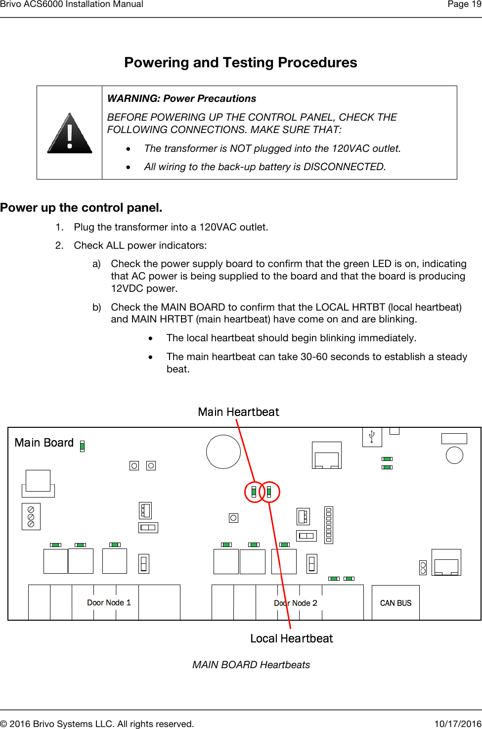 Brivo ACS6000 Installation Manual Page 19      © 2016 Brivo Systems LLC. All rights reserved. 10/17/2016  Powering and Testing Procedures  WARNING: Power Precautions BEFORE POWERING UP THE CONTROL PANEL, CHECK THE FOLLOWING CONNECTIONS. MAKE SURE THAT: • The transformer is NOT plugged into the 120VAC outlet. • All wiring to the back-up battery is DISCONNECTED.  Power up the control panel. 1. Plug the transformer into a 120VAC outlet. 2. Check ALL power indicators: a) Check the power supply board to confirm that the green LED is on, indicating that AC power is being supplied to the board and that the board is producing 12VDC power. b) Check the MAIN BOARD to confirm that the LOCAL HRTBT (local heartbeat) and MAIN HRTBT (main heartbeat) have come on and are blinking.  • The local heartbeat should begin blinking immediately. • The main heartbeat can take 30-60 seconds to establish a steady beat.    MAIN BOARD Heartbeats 