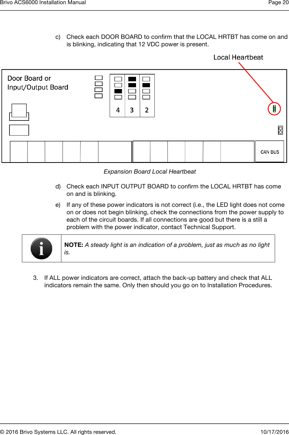 Brivo ACS6000 Installation Manual Page 20       © 2016 Brivo Systems LLC. All rights reserved. 10/17/2016    c) Check each DOOR BOARD to confirm that the LOCAL HRTBT has come on and is blinking, indicating that 12 VDC power is present.  Expansion Board Local Heartbeat d) Check each INPUT OUTPUT BOARD to confirm the LOCAL HRTBT has come on and is blinking. e) If any of these power indicators is not correct (i.e., the LED light does not come on or does not begin blinking, check the connections from the power supply to each of the circuit boards. If all connections are good but there is a still a problem with the power indicator, contact Technical Support.   NOTE: A steady light is an indication of a problem, just as much as no light is.  3. If ALL power indicators are correct, attach the back-up battery and check that ALL indicators remain the same. Only then should you go on to Installation Procedures. 