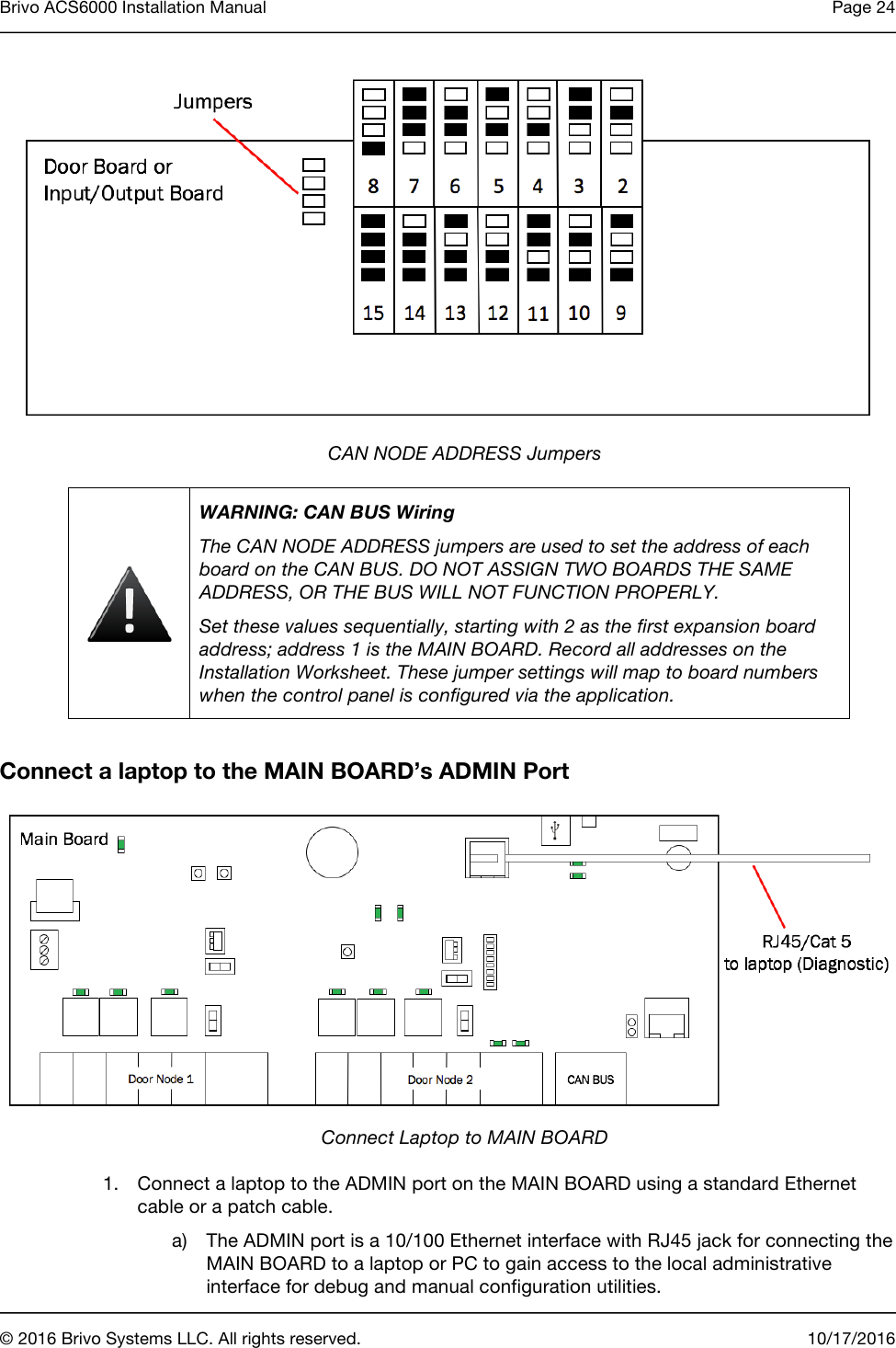Brivo ACS6000 Installation Manual Page 24       © 2016 Brivo Systems LLC. All rights reserved. 10/17/2016   CAN NODE ADDRESS Jumpers  WARNING: CAN BUS Wiring The CAN NODE ADDRESS jumpers are used to set the address of each board on the CAN BUS. DO NOT ASSIGN TWO BOARDS THE SAME ADDRESS, OR THE BUS WILL NOT FUNCTION PROPERLY. Set these values sequentially, starting with 2 as the first expansion board address; address 1 is the MAIN BOARD. Record all addresses on the Installation Worksheet. These jumper settings will map to board numbers when the control panel is configured via the application.  Connect a laptop to the MAIN BOARD’s ADMIN Port  Connect Laptop to MAIN BOARD 1. Connect a laptop to the ADMIN port on the MAIN BOARD using a standard Ethernet cable or a patch cable. a) The ADMIN port is a 10/100 Ethernet interface with RJ45 jack for connecting the MAIN BOARD to a laptop or PC to gain access to the local administrative interface for debug and manual configuration utilities. 