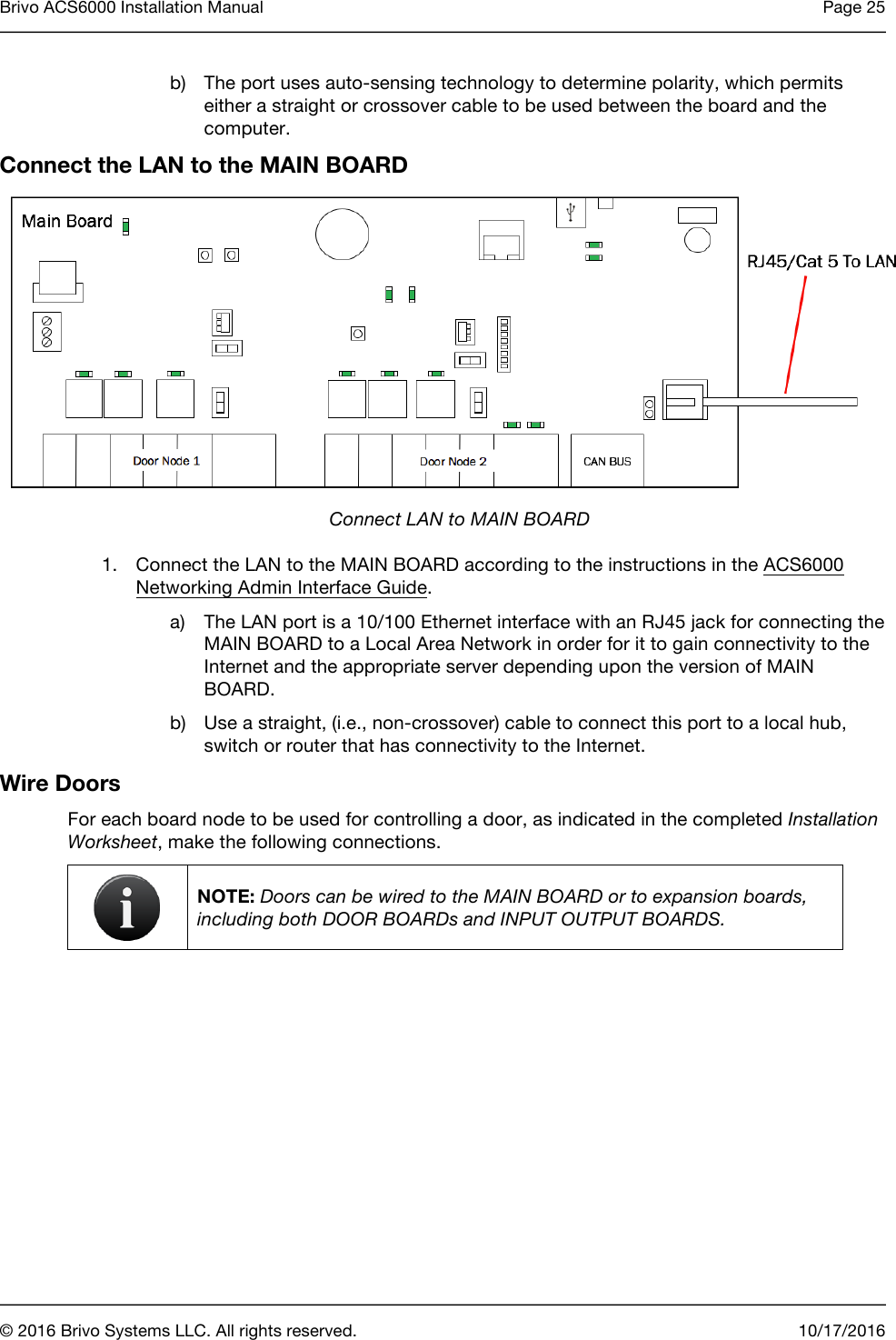 Brivo ACS6000 Installation Manual Page 25      © 2016 Brivo Systems LLC. All rights reserved. 10/17/2016  b) The port uses auto-sensing technology to determine polarity, which permits either a straight or crossover cable to be used between the board and the computer.  Connect the LAN to the MAIN BOARD   Connect LAN to MAIN BOARD 1. Connect the LAN to the MAIN BOARD according to the instructions in the ACS6000 Networking Admin Interface Guide. a) The LAN port is a 10/100 Ethernet interface with an RJ45 jack for connecting the MAIN BOARD to a Local Area Network in order for it to gain connectivity to the Internet and the appropriate server depending upon the version of MAIN BOARD. b) Use a straight, (i.e., non-crossover) cable to connect this port to a local hub, switch or router that has connectivity to the Internet. Wire Doors For each board node to be used for controlling a door, as indicated in the completed Installation Worksheet, make the following connections.  NOTE: Doors can be wired to the MAIN BOARD or to expansion boards, including both DOOR BOARDs and INPUT OUTPUT BOARDS.    