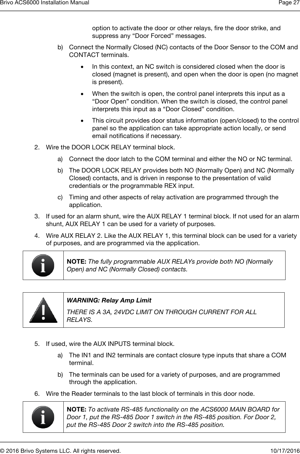 Brivo ACS6000 Installation Manual Page 27      © 2016 Brivo Systems LLC. All rights reserved. 10/17/2016  option to activate the door or other relays, fire the door strike, and suppress any “Door Forced” messages.   b) Connect the Normally Closed (NC) contacts of the Door Sensor to the COM and CONTACT terminals. • In this context, an NC switch is considered closed when the door is closed (magnet is present), and open when the door is open (no magnet is present).  • When the switch is open, the control panel interprets this input as a “Door Open” condition. When the switch is closed, the control panel interprets this input as a “Door Closed” condition. • This circuit provides door status information (open/closed) to the control panel so the application can take appropriate action locally, or send email notifications if necessary.  2. Wire the DOOR LOCK RELAY terminal block. a) Connect the door latch to the COM terminal and either the NO or NC terminal. b) The DOOR LOCK RELAY provides both NO (Normally Open) and NC (Normally Closed) contacts, and is driven in response to the presentation of valid credentials or the programmable REX input. c) Timing and other aspects of relay activation are programmed through the application. 3. If used for an alarm shunt, wire the AUX RELAY 1 terminal block. If not used for an alarm shunt, AUX RELAY 1 can be used for a variety of purposes. 4. Wire AUX RELAY 2. Like the AUX RELAY 1, this terminal block can be used for a variety of purposes, and are programmed via the application.  NOTE: The fully programmable AUX RELAYs provide both NO (Normally Open) and NC (Normally Closed) contacts.   WARNING: Relay Amp Limit THERE IS A 3A, 24VDC LIMIT ON THROUGH CURRENT FOR ALL RELAYS.  5. If used, wire the AUX INPUTS terminal block. a) The IN1 and IN2 terminals are contact closure type inputs that share a COM terminal. b) The terminals can be used for a variety of purposes, and are programmed through the application. 6. Wire the Reader terminals to the last block of terminals in this door node.   NOTE: To activate RS-485 functionality on the ACS6000 MAIN BOARD for Door 1, put the RS-485 Door 1 switch in the RS-485 position. For Door 2, put the RS-485 Door 2 switch into the RS-485 position. 