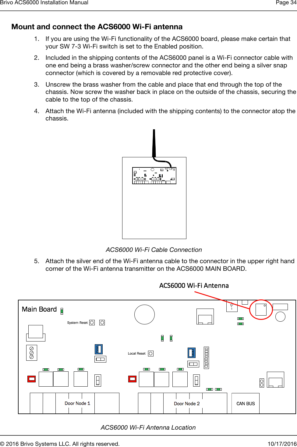 Brivo ACS6000 Installation Manual Page 34       © 2016 Brivo Systems LLC. All rights reserved. 10/17/2016  Mount and connect the ACS6000 Wi-Fi antenna 1. If you are using the Wi-Fi functionality of the ACS6000 board, please make certain that your SW 7-3 Wi-Fi switch is set to the Enabled position. 2. Included in the shipping contents of the ACS6000 panel is a Wi-Fi connector cable with one end being a brass washer/screw connector and the other end being a silver snap connector (which is covered by a removable red protective cover). 3. Unscrew the brass washer from the cable and place that end through the top of the chassis. Now screw the washer back in place on the outside of the chassis, securing the cable to the top of the chassis. 4. Attach the Wi-Fi antenna (included with the shipping contents) to the connector atop the chassis.  ACS6000 Wi-Fi Cable Connection 5. Attach the silver end of the Wi-Fi antenna cable to the connector in the upper right hand corner of the Wi-Fi antenna transmitter on the ACS6000 MAIN BOARD.  ACS6000 Wi-Fi Antenna Location 