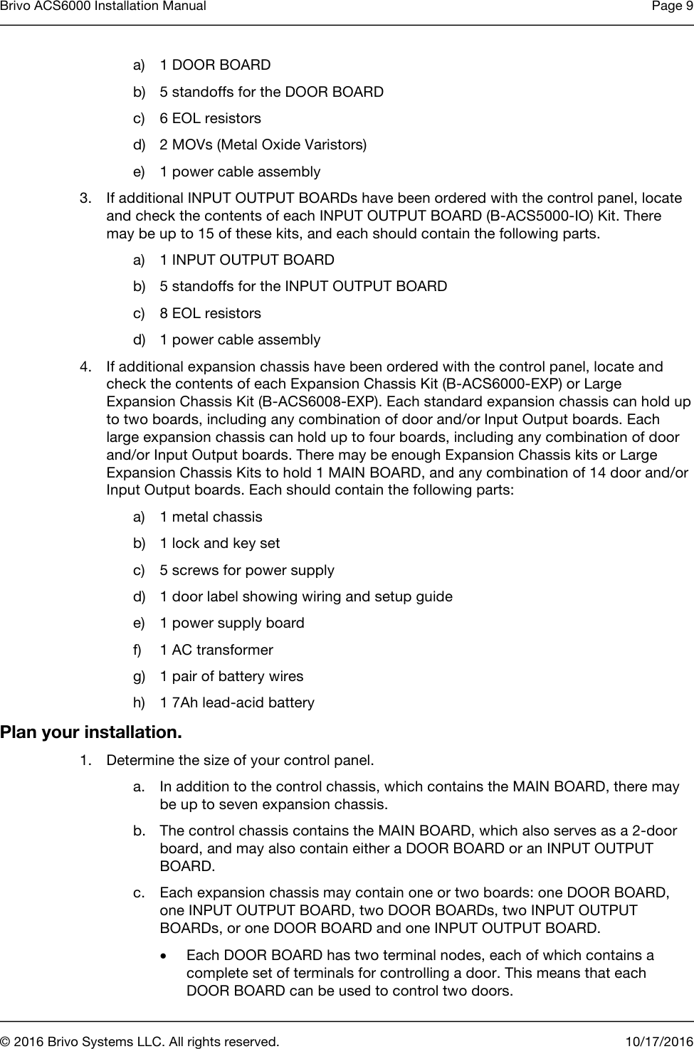 Brivo ACS6000 Installation Manual Page 9      © 2016 Brivo Systems LLC. All rights reserved. 10/17/2016  a) 1 DOOR BOARD b) 5 standoffs for the DOOR BOARD c) 6 EOL resistors d) 2 MOVs (Metal Oxide Varistors) e) 1 power cable assembly 3. If additional INPUT OUTPUT BOARDs have been ordered with the control panel, locate and check the contents of each INPUT OUTPUT BOARD (B-ACS5000-IO) Kit. There may be up to 15 of these kits, and each should contain the following parts.  a) 1 INPUT OUTPUT BOARD b) 5 standoffs for the INPUT OUTPUT BOARD c) 8 EOL resistors d) 1 power cable assembly 4. If additional expansion chassis have been ordered with the control panel, locate and check the contents of each Expansion Chassis Kit (B-ACS6000-EXP) or Large Expansion Chassis Kit (B-ACS6008-EXP). Each standard expansion chassis can hold up to two boards, including any combination of door and/or Input Output boards. Each large expansion chassis can hold up to four boards, including any combination of door and/or Input Output boards. There may be enough Expansion Chassis kits or Large Expansion Chassis Kits to hold 1 MAIN BOARD, and any combination of 14 door and/or Input Output boards. Each should contain the following parts: a) 1 metal chassis b) 1 lock and key set c) 5 screws for power supply d) 1 door label showing wiring and setup guide e) 1 power supply board f) 1 AC transformer g) 1 pair of battery wires h) 1 7Ah lead-acid battery Plan your installation. 1. Determine the size of your control panel. a. In addition to the control chassis, which contains the MAIN BOARD, there may be up to seven expansion chassis.  b. The control chassis contains the MAIN BOARD, which also serves as a 2-door board, and may also contain either a DOOR BOARD or an INPUT OUTPUT BOARD. c. Each expansion chassis may contain one or two boards: one DOOR BOARD, one INPUT OUTPUT BOARD, two DOOR BOARDs, two INPUT OUTPUT BOARDs, or one DOOR BOARD and one INPUT OUTPUT BOARD. • Each DOOR BOARD has two terminal nodes, each of which contains a complete set of terminals for controlling a door. This means that each DOOR BOARD can be used to control two doors. 