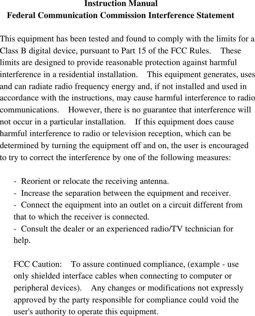  Instruction Manual Federal Communication Commission Interference Statement  This equipment has been tested and found to comply with the limits for aClass B digital device, pursuant to Part 15 of the FCC Rules.  Theselimits are designed to provide reasonable protection against harmfulinterference in a residential installation.  This equipment generates, usesand can radiate radio frequency energy and, if not installed and used inaccordance with the instructions, may cause harmful interference to radiocommunications.  However, there is no guarantee that interference willnot occur in a particular installation.  If this equipment does causeharmful interference to radio or television reception, which can bedetermined by turning the equipment off and on, the user is encouragedto try to correct the interference by one of the following measures:  -Reorient or relocate the receiving antenna. -Increase the separation between the equipment and receiver. -Connect the equipment into an outlet on a circuit different fromthat to which the receiver is connected. -Consult the dealer or an experienced radio/TV technician forhelp.  FCC Caution:  To assure continued compliance, (example - useonly shielded interface cables when connecting to computer orperipheral devices).  Any changes or modifications not expresslyapproved by the party responsible for compliance could void theuser&apos;s authority to operate this equipment.