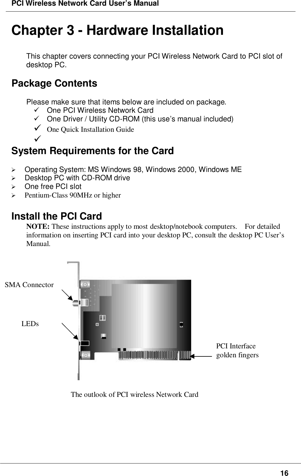 PCI Wireless Network Card User’s Manual16Chapter 3 - Hardware InstallationThis chapter covers connecting your PCI Wireless Network Card to PCI slot ofdesktop PC.Package ContentsPlease make sure that items below are included on package.  One PCI Wireless Network Card  One Driver / Utility CD-ROM (this use’s manual included) One Quick Installation Guide System Requirements for the Card Operating System: MS Windows 98, Windows 2000, Windows ME Desktop PC with CD-ROM drive One free PCI slot Pentium-Class 90MHz or higherInstall the PCI CardNOTE: These instructions apply to most desktop/notebook computers.    For detailedinformation on inserting PCI card into your desktop PC, consult the desktop PC User’sManual.   The outlook of PCI wireless Network CardPCI Interfacegolden fingersSMA ConnectorLEDs