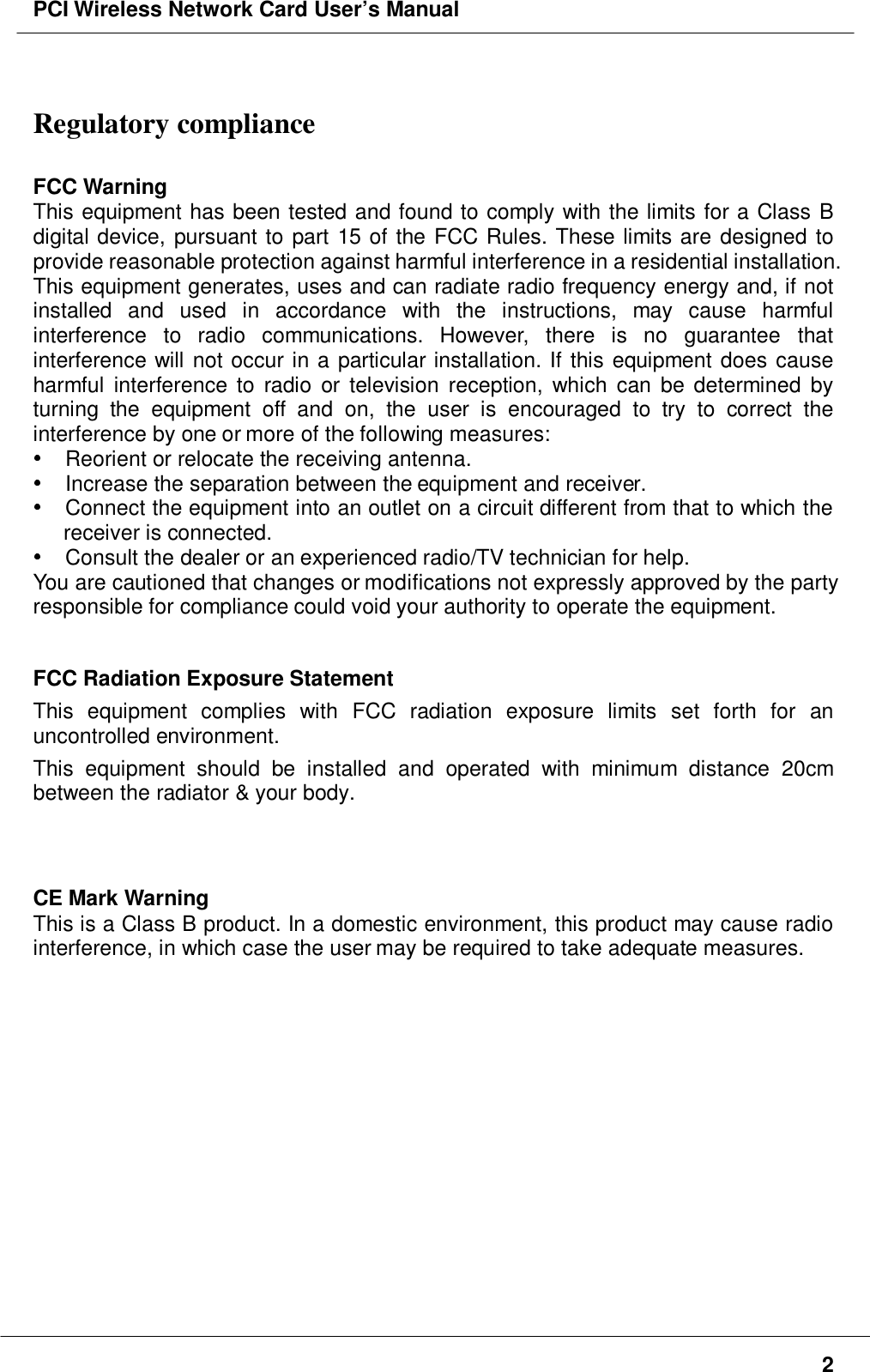 PCI Wireless Network Card User’s Manual2Regulatory complianceFCC WarningThis equipment has been tested and found to comply with the limits for a Class Bdigital device, pursuant to part 15 of the FCC Rules. These limits are designed toprovide reasonable protection against harmful interference in a residential installation.This equipment generates, uses and can radiate radio frequency energy and, if notinstalled and used in accordance with the instructions, may cause harmfulinterference to radio communications. However, there is no guarantee thatinterference will not occur in a particular installation. If this equipment does causeharmful interference to radio or television reception, which can be determined byturning the equipment off and on, the user is encouraged to try to correct theinterference by one or more of the following measures:  Reorient or relocate the receiving antenna.  Increase the separation between the equipment and receiver.  Connect the equipment into an outlet on a circuit different from that to which thereceiver is connected.  Consult the dealer or an experienced radio/TV technician for help.You are cautioned that changes or modifications not expressly approved by the partyresponsible for compliance could void your authority to operate the equipment.FCC Radiation Exposure StatementThis equipment complies with FCC radiation exposure limits set forth for anuncontrolled environment.This equipment should be installed and operated with minimum distance 20cmbetween the radiator &amp; your body.CE Mark WarningThis is a Class B product. In a domestic environment, this product may cause radiointerference, in which case the user may be required to take adequate measures.