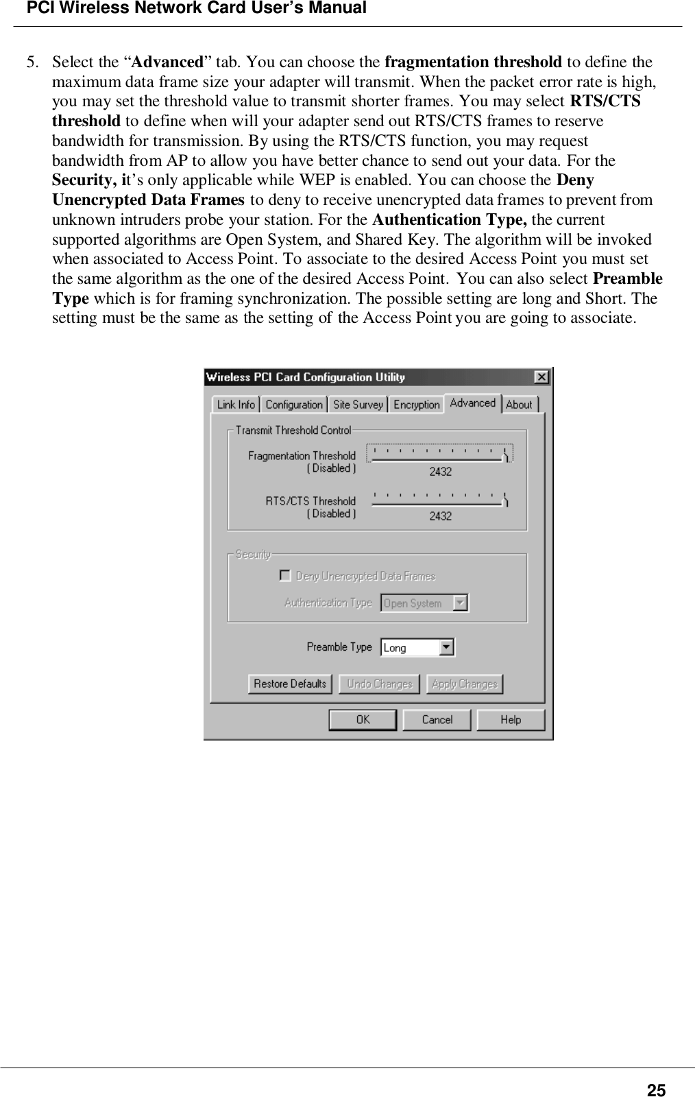 PCI Wireless Network Card User’s Manual255. Select the “Advanced” tab. You can choose the fragmentation threshold to define themaximum data frame size your adapter will transmit. When the packet error rate is high,you may set the threshold value to transmit shorter frames. You may select RTS/CTSthreshold to define when will your adapter send out RTS/CTS frames to reservebandwidth for transmission. By using the RTS/CTS function, you may requestbandwidth from AP to allow you have better chance to send out your data. For theSecurity, it’s only applicable while WEP is enabled. You can choose the DenyUnencrypted Data Frames to deny to receive unencrypted data frames to prevent fromunknown intruders probe your station. For the Authentication Type, the currentsupported algorithms are Open System, and Shared Key. The algorithm will be invokedwhen associated to Access Point. To associate to the desired Access Point you must setthe same algorithm as the one of the desired Access Point. You can also select PreambleType which is for framing synchronization. The possible setting are long and Short. Thesetting must be the same as the setting of the Access Point you are going to associate.