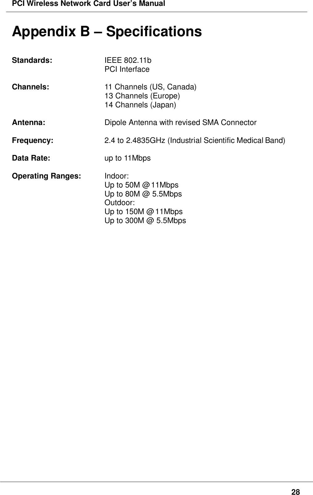 PCI Wireless Network Card User’s Manual28Appendix B – SpecificationsStandards: IEEE 802.11bPCI InterfaceChannels: 11 Channels (US, Canada)13 Channels (Europe)14 Channels (Japan)Antenna: Dipole Antenna with revised SMA ConnectorFrequency: 2.4 to 2.4835GHz (Industrial Scientific Medical Band)Data Rate: up to 11MbpsOperating Ranges: Indoor:Up to 50M @ 11MbpsUp to 80M @ 5.5MbpsOutdoor:Up to 150M @ 11MbpsUp to 300M @ 5.5Mbps