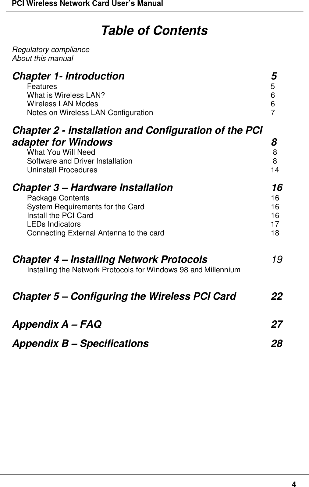 PCI Wireless Network Card User’s Manual4Table of ContentsRegulatory complianceAbout this manualChapter 1- Introduction 5Features 5What is Wireless LAN? 6Wireless LAN Modes 6Notes on Wireless LAN Configuration 7Chapter 2 - Installation and Configuration of the PCIadapter for Windows 8What You Will Need  8Software and Driver Installation           8Uninstall Procedures 14Chapter 3 – Hardware Installation 16Package Contents 16System Requirements for the Card 16Install the PCI Card 16LEDs Indicators 17Connecting External Antenna to the card 18Chapter 4 – Installing Network Protocols 19Installing the Network Protocols for Windows 98 and MillenniumChapter 5 – Configuring the Wireless PCI Card 22Appendix A – FAQ 27Appendix B – Specifications 28