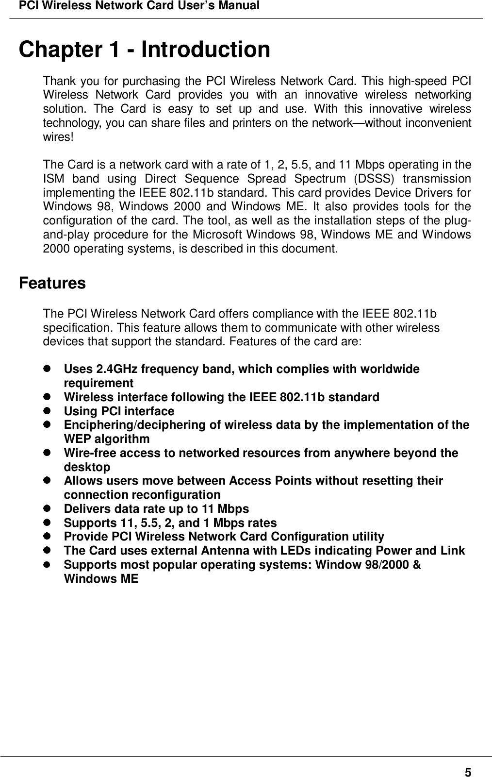 PCI Wireless Network Card User’s Manual5Chapter 1 - IntroductionThank you for purchasing the PCI Wireless Network Card. This high-speed PCIWireless Network Card provides you with an innovative wireless networkingsolution. The Card is easy to set up and use. With this innovative wirelesstechnology, you can share files and printers on the network—without inconvenientwires!The Card is a network card with a rate of 1, 2, 5.5, and 11 Mbps operating in theISM band using Direct Sequence Spread Spectrum (DSSS) transmissionimplementing the IEEE 802.11b standard. This card provides Device Drivers forWindows 98, Windows 2000 and Windows ME. It also provides tools for theconfiguration of the card. The tool, as well as the installation steps of the plug-and-play procedure for the Microsoft Windows 98, Windows ME and Windows2000 operating systems, is described in this document.FeaturesThe PCI Wireless Network Card offers compliance with the IEEE 802.11bspecification. This feature allows them to communicate with other wirelessdevices that support the standard. Features of the card are: Uses 2.4GHz frequency band, which complies with worldwiderequirement Wireless interface following the IEEE 802.11b standard Using PCI interface Enciphering/deciphering of wireless data by the implementation of theWEP algorithm Wire-free access to networked resources from anywhere beyond thedesktop Allows users move between Access Points without resetting theirconnection reconfiguration Delivers data rate up to 11 Mbps Supports 11, 5.5, 2, and 1 Mbps rates Provide PCI Wireless Network Card Configuration utility The Card uses external Antenna with LEDs indicating Power and Link Supports most popular operating systems: Window 98/2000 &amp;Windows ME