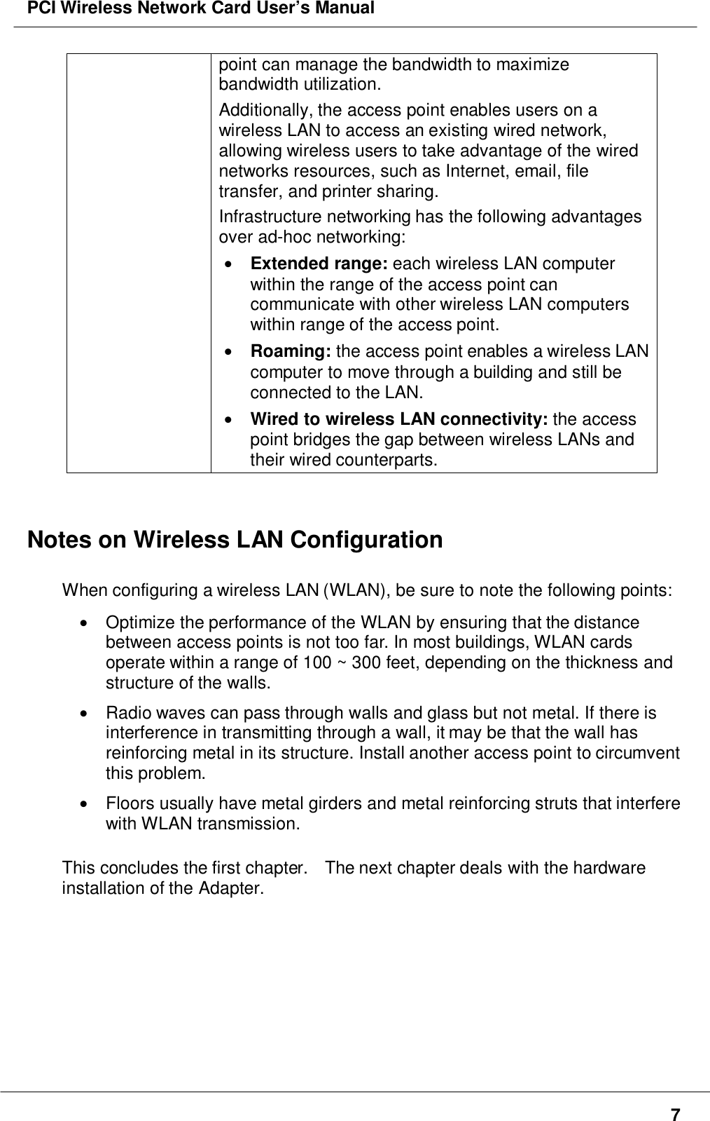PCI Wireless Network Card User’s Manual7point can manage the bandwidth to maximizebandwidth utilization.Additionally, the access point enables users on awireless LAN to access an existing wired network,allowing wireless users to take advantage of the wirednetworks resources, such as Internet, email, filetransfer, and printer sharing.Infrastructure networking has the following advantagesover ad-hoc networking:• Extended range: each wireless LAN computerwithin the range of the access point cancommunicate with other wireless LAN computerswithin range of the access point.• Roaming: the access point enables a wireless LANcomputer to move through a building and still beconnected to the LAN.• Wired to wireless LAN connectivity: the accesspoint bridges the gap between wireless LANs andtheir wired counterparts.Notes on Wireless LAN ConfigurationWhen configuring a wireless LAN (WLAN), be sure to note the following points:•  Optimize the performance of the WLAN by ensuring that the distancebetween access points is not too far. In most buildings, WLAN cardsoperate within a range of 100 ~ 300 feet, depending on the thickness andstructure of the walls.•  Radio waves can pass through walls and glass but not metal. If there isinterference in transmitting through a wall, it may be that the wall hasreinforcing metal in its structure. Install another access point to circumventthis problem.•  Floors usually have metal girders and metal reinforcing struts that interferewith WLAN transmission.This concludes the first chapter.    The next chapter deals with the hardwareinstallation of the Adapter.