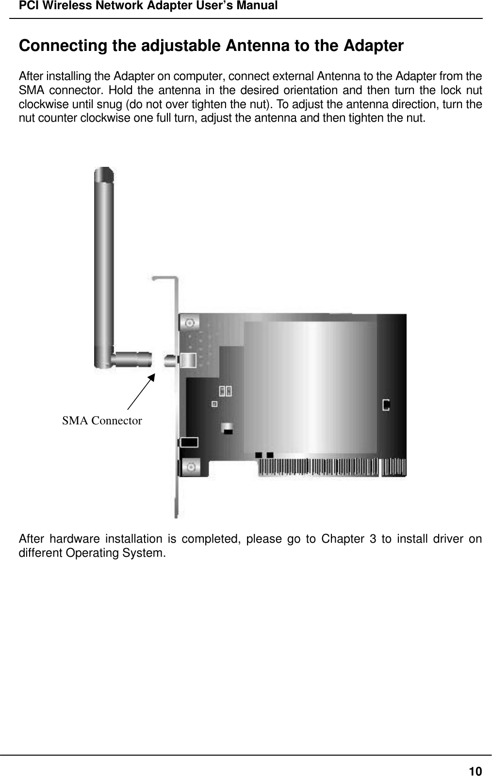 PCI Wireless Network Adapter User’s Manual10Connecting the adjustable Antenna to the AdapterAfter installing the Adapter on computer, connect external Antenna to the Adapter from theSMA connector. Hold the antenna in the desired orientation and then turn the lock nutclockwise until snug (do not over tighten the nut). To adjust the antenna direction, turn thenut counter clockwise one full turn, adjust the antenna and then tighten the nut.After hardware installation is completed, please go to Chapter 3 to install driver ondifferent Operating System.SMA Connector