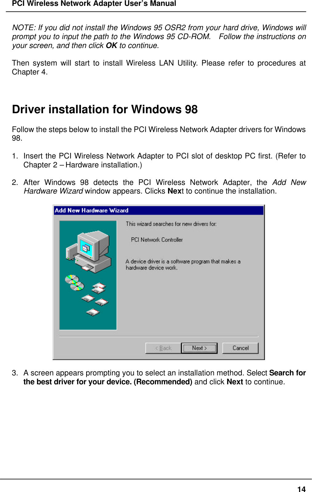 PCI Wireless Network Adapter User’s Manual14NOTE: If you did not install the Windows 95 OSR2 from your hard drive, Windows willprompt you to input the path to the Windows 95 CD-ROM.  Follow the instructions onyour screen, and then click OK to continue.Then system will start to install Wireless LAN Utility. Please refer to procedures atChapter 4.Driver installation for Windows 98Follow the steps below to install the PCI Wireless Network Adapter drivers for Windows98.1. Insert the PCI Wireless Network Adapter to PCI slot of desktop PC first. (Refer toChapter 2 – Hardware installation.)2. After Windows 98 detects the PCI Wireless Network Adapter, the Add NewHardware Wizard window appears. Clicks Next to continue the installation.3. A screen appears prompting you to select an installation method. Select Search forthe best driver for your device. (Recommended) and click Next to continue.